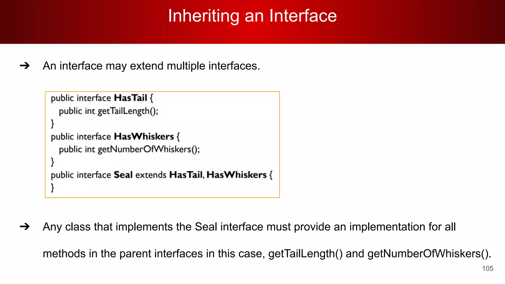 Inheriting an Interface
105
➔ An interface may extend multiple interfaces.
0
➔ Any class that implements the Seal interface must provide an implementation for all
methods in the parent interfaces in this case, getTailLength() and getNumberOfWhiskers().
 