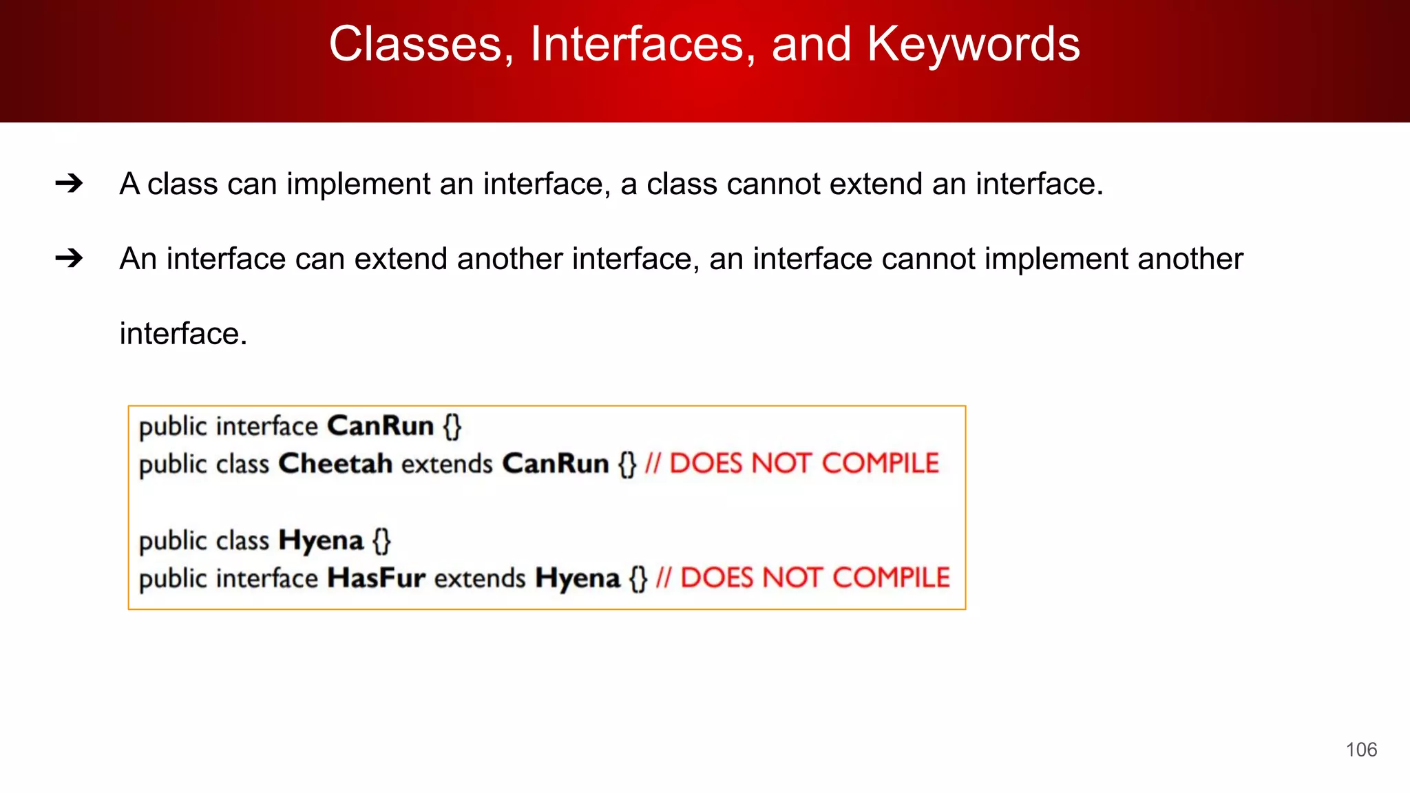 Classes, Interfaces, and Keywords
106
➔ A class can implement an interface, a class cannot extend an interface.
➔ An interface can extend another interface, an interface cannot implement another
interface.
 