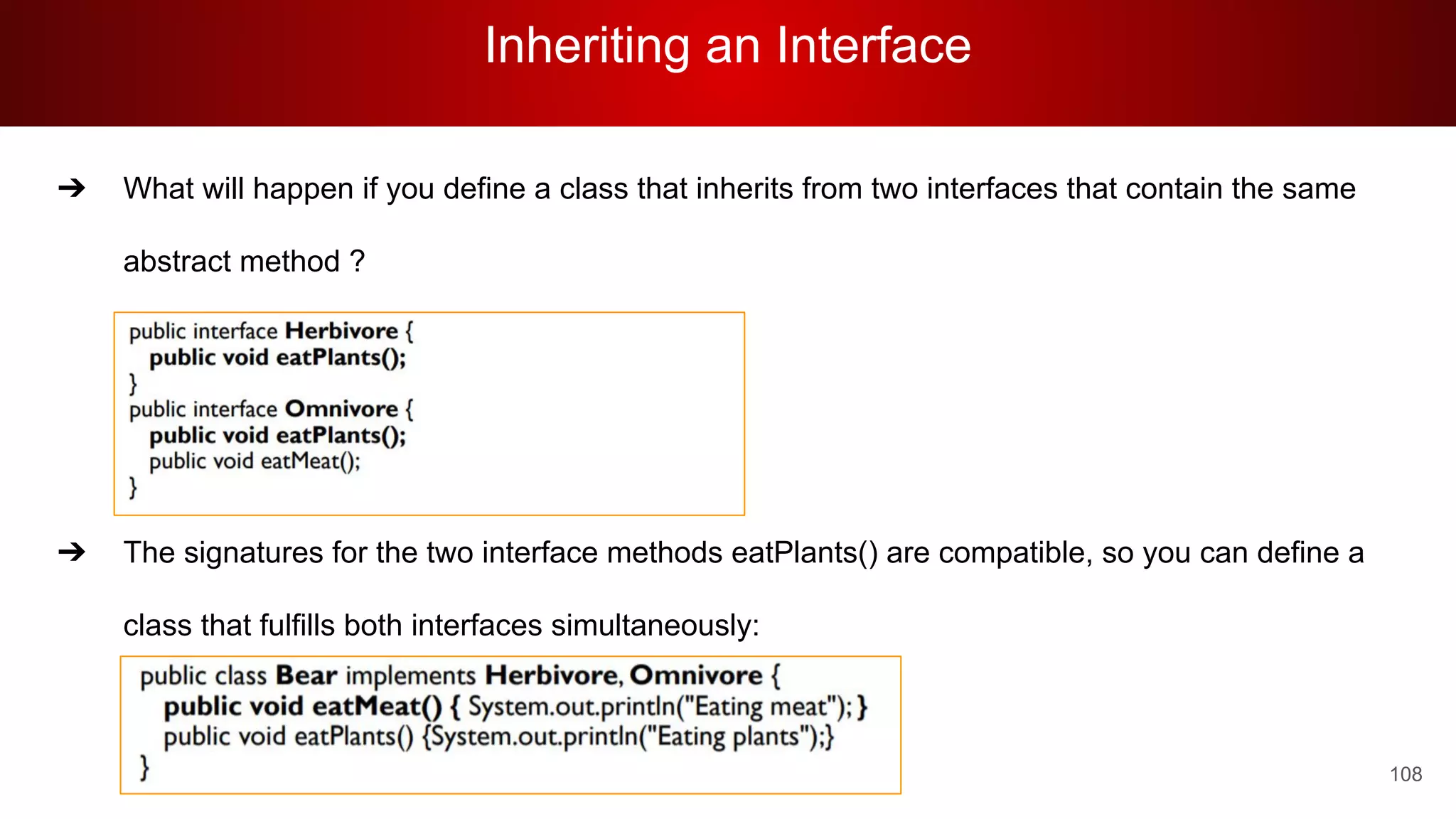 Inheriting an Interface
108
➔ What will happen if you define a class that inherits from two interfaces that contain the same
abstract method ?
➔ The signatures for the two interface methods eatPlants() are compatible, so you can define a
class that fulfills both interfaces simultaneously:
 
