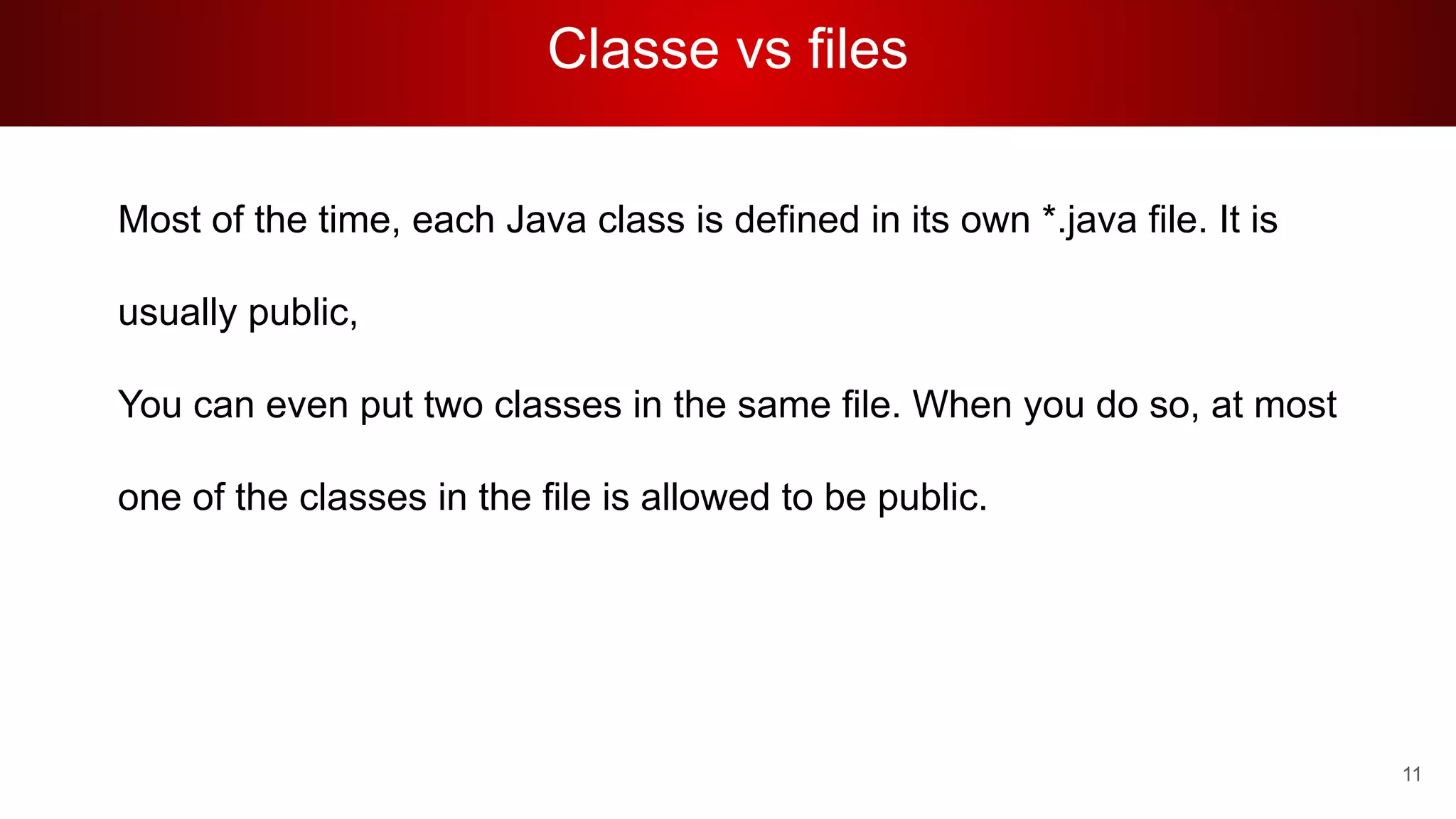 Classe vs files
Most of the time, each Java class is defined in its own *.java file. It is
usually public,
You can even put two classes in the same file. When you do so, at most
one of the classes in the file is allowed to be public.
11
 