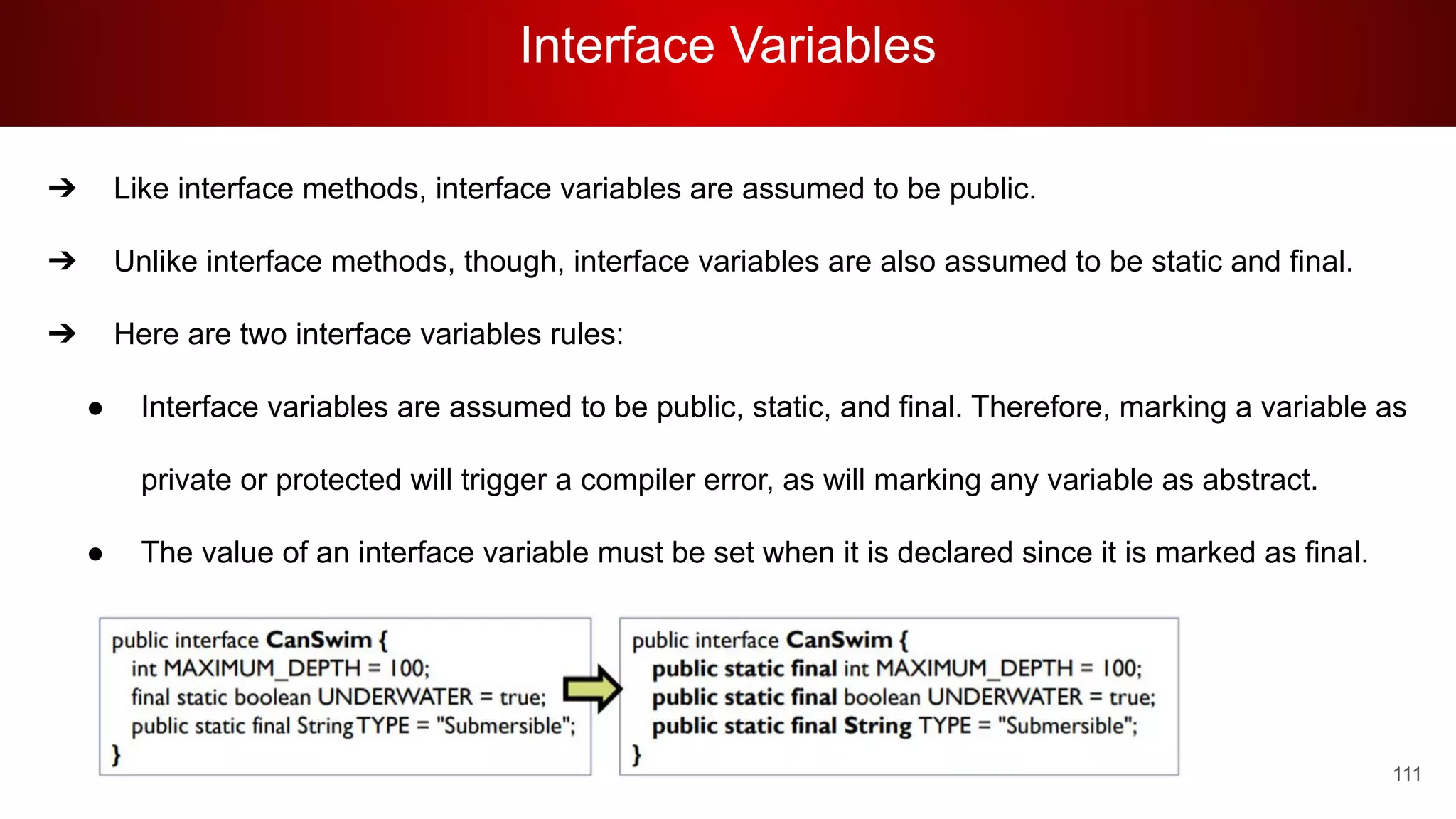 Interface Variables
111
➔ Like interface methods, interface variables are assumed to be public.
➔ Unlike interface methods, though, interface variables are also assumed to be static and final.
➔ Here are two interface variables rules:
● Interface variables are assumed to be public, static, and final. Therefore, marking a variable as
private or protected will trigger a compiler error, as will marking any variable as abstract.
● The value of an interface variable must be set when it is declared since it is marked as final.
 