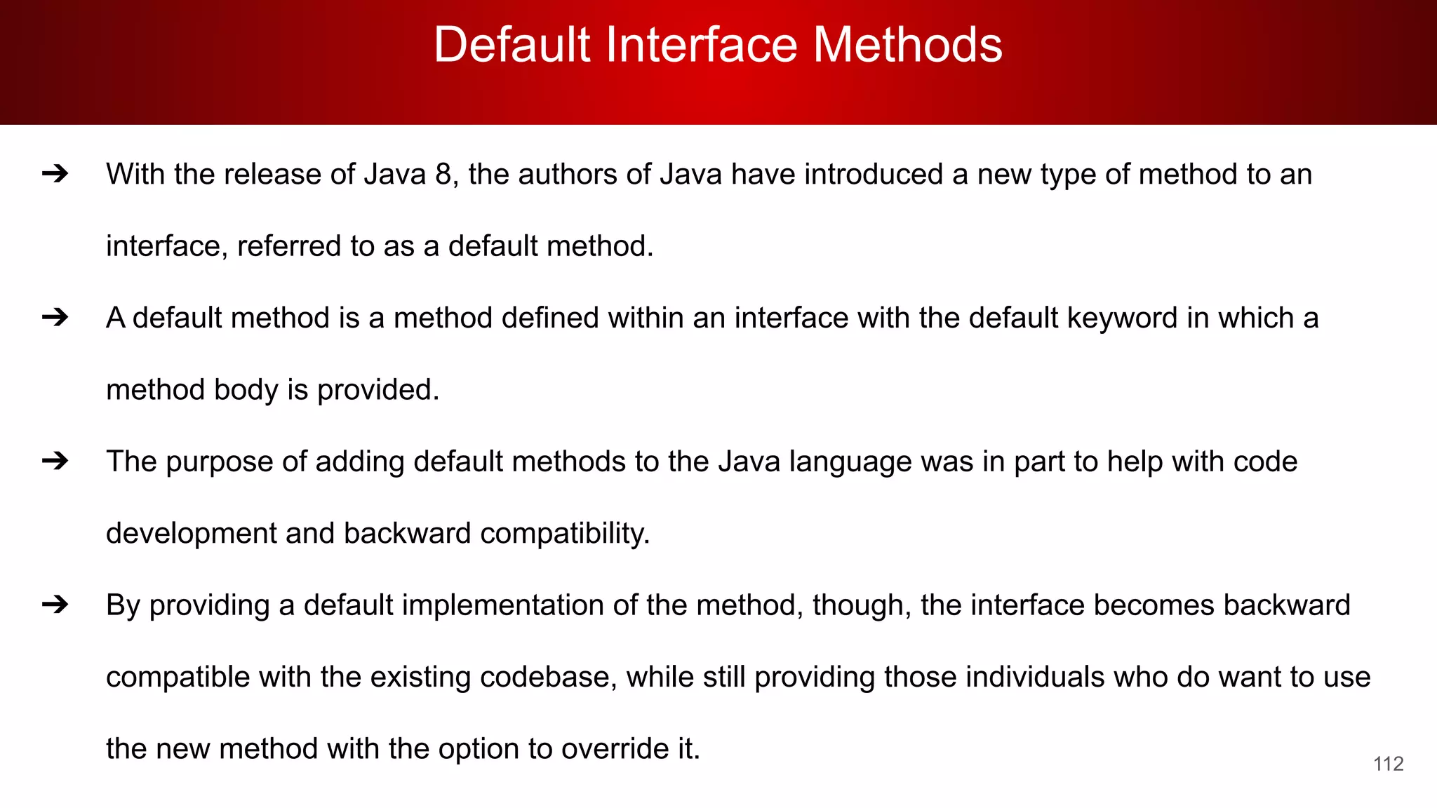 Default Interface Methods
112
➔ With the release of Java 8, the authors of Java have introduced a new type of method to an
interface, referred to as a default method.
➔ A default method is a method defined within an interface with the default keyword in which a
method body is provided.
➔ The purpose of adding default methods to the Java language was in part to help with code
development and backward compatibility.
➔ By providing a default implementation of the method, though, the interface becomes backward
compatible with the existing codebase, while still providing those individuals who do want to use
the new method with the option to override it.
 