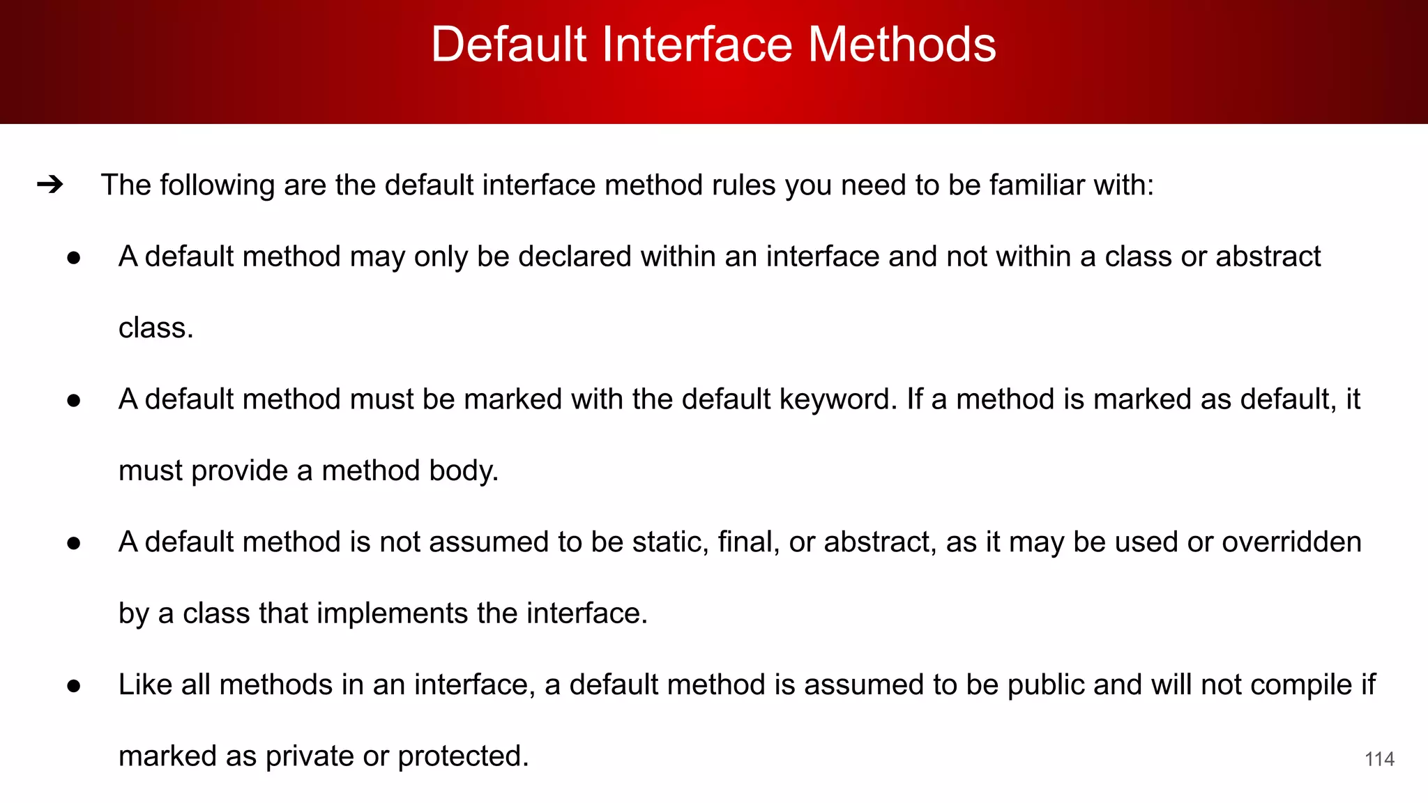 Default Interface Methods
114
➔ The following are the default interface method rules you need to be familiar with:
● A default method may only be declared within an interface and not within a class or abstract
class.
● A default method must be marked with the default keyword. If a method is marked as default, it
must provide a method body.
● A default method is not assumed to be static, final, or abstract, as it may be used or overridden
by a class that implements the interface.
● Like all methods in an interface, a default method is assumed to be public and will not compile if
marked as private or protected.
 