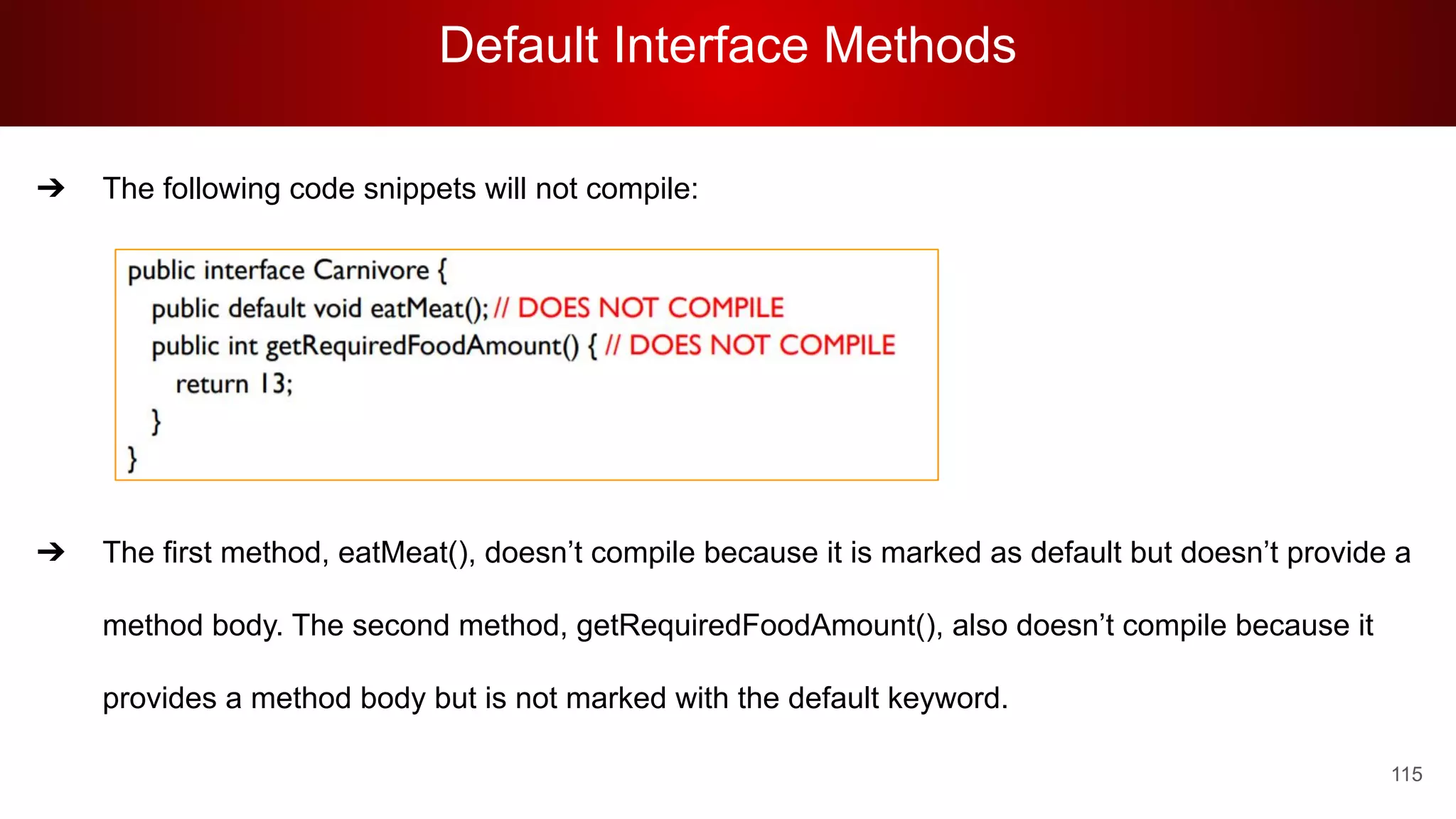 Default Interface Methods
115
➔ The following code snippets will not compile:
➔ The first method, eatMeat(), doesn’t compile because it is marked as default but doesn’t provide a
method body. The second method, getRequiredFoodAmount(), also doesn’t compile because it
provides a method body but is not marked with the default keyword.
 
