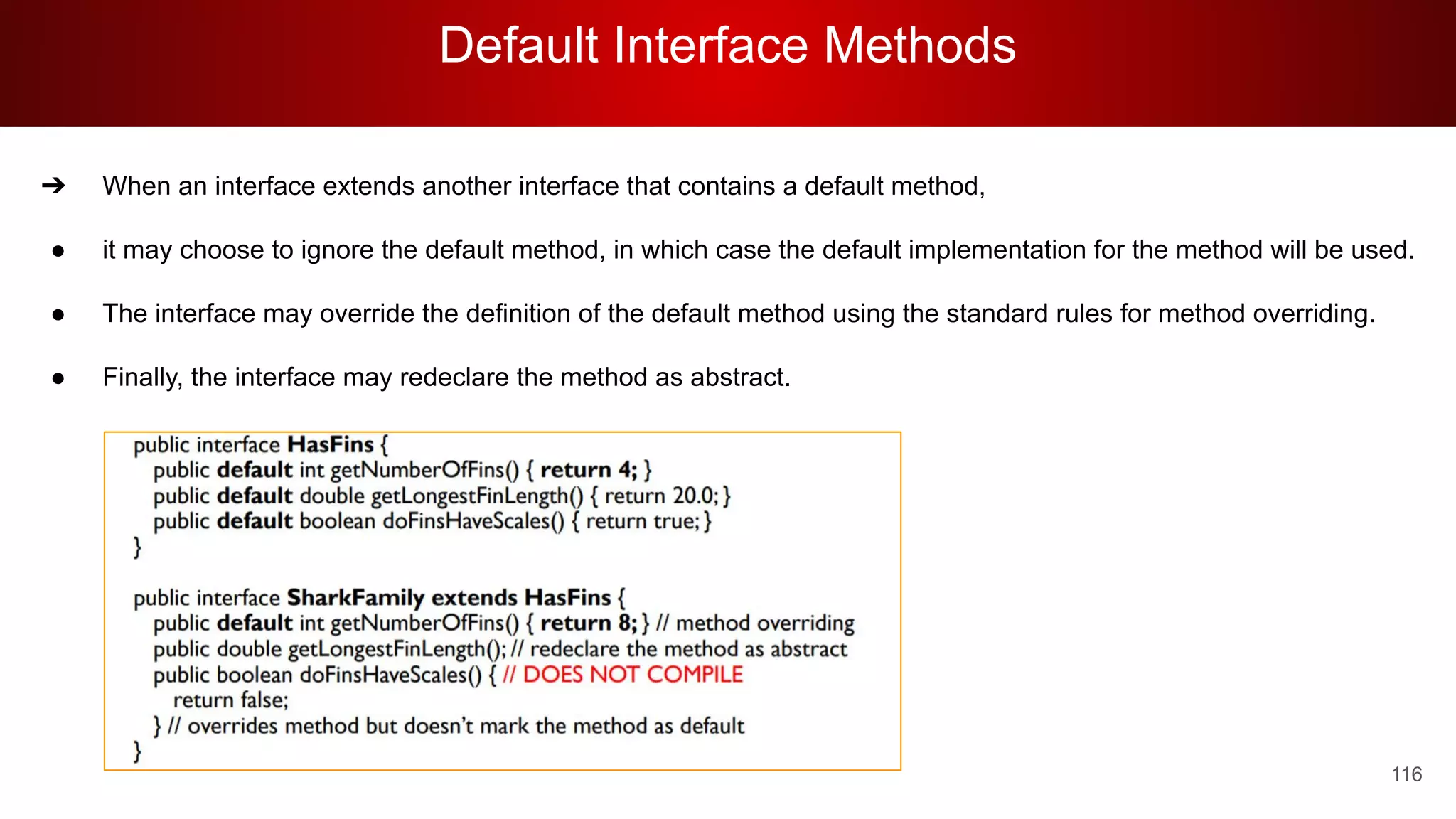 Default Interface Methods
116
➔ When an interface extends another interface that contains a default method,
● it may choose to ignore the default method, in which case the default implementation for the method will be used.
● The interface may override the definition of the default method using the standard rules for method overriding.
● Finally, the interface may redeclare the method as abstract.
 