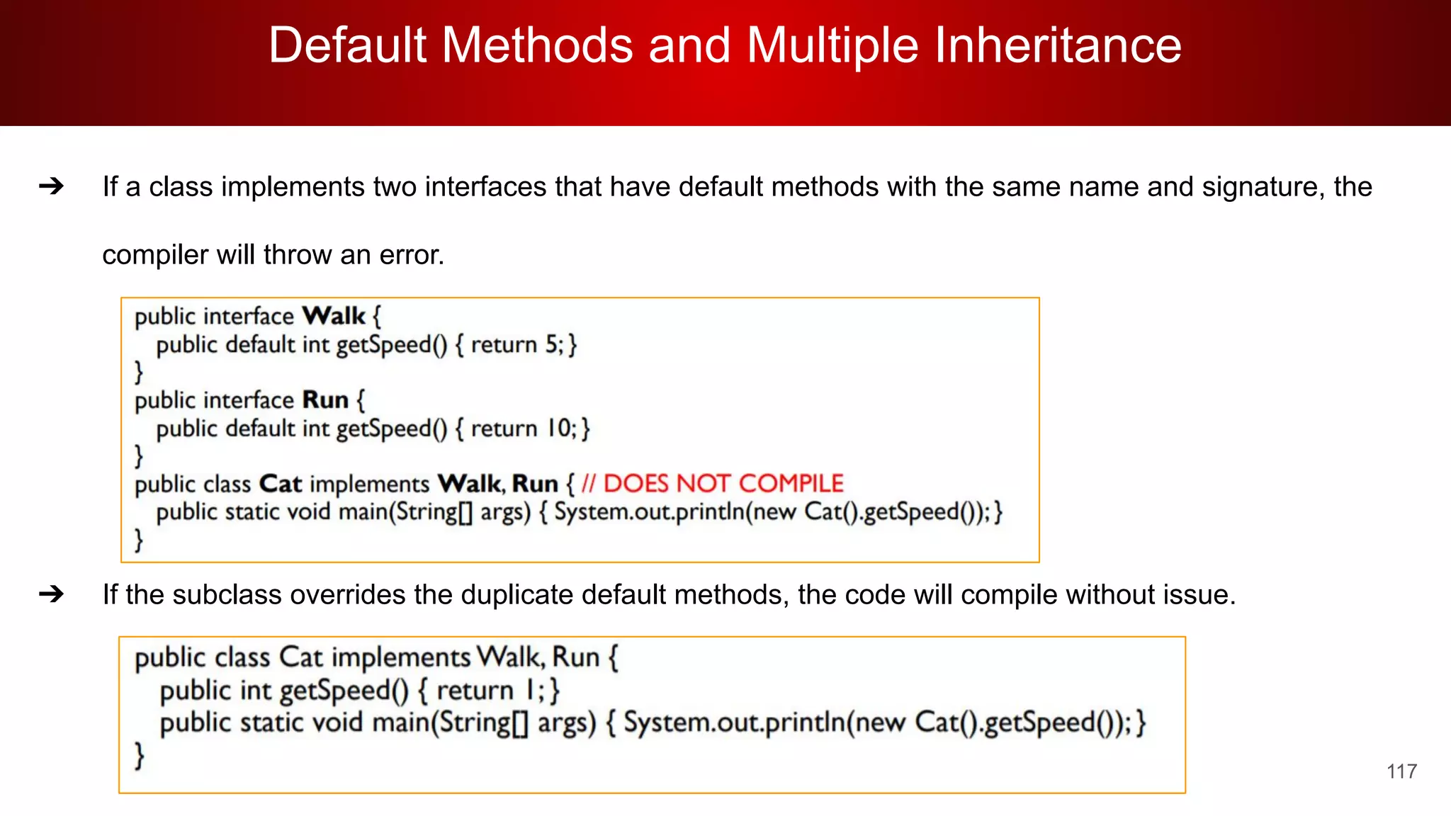 Default Methods and Multiple Inheritance
117
➔ If a class implements two interfaces that have default methods with the same name and signature, the
compiler will throw an error.
➔
➔
➔
➔
➔ If the subclass overrides the duplicate default methods, the code will compile without issue.
 
