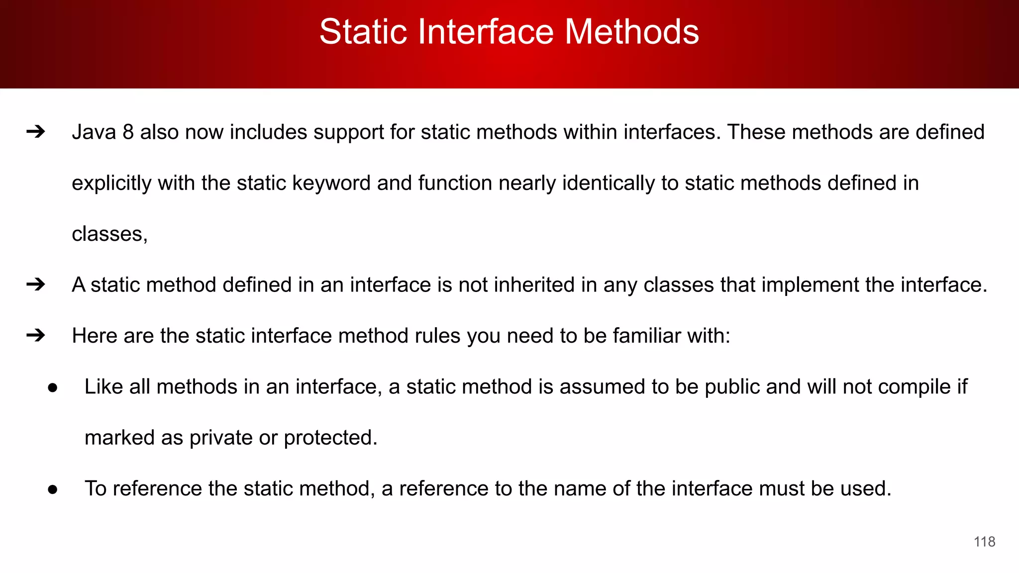 Static Interface Methods
118
➔ Java 8 also now includes support for static methods within interfaces. These methods are defined
explicitly with the static keyword and function nearly identically to static methods defined in
classes,
➔ A static method defined in an interface is not inherited in any classes that implement the interface.
➔ Here are the static interface method rules you need to be familiar with:
● Like all methods in an interface, a static method is assumed to be public and will not compile if
marked as private or protected.
● To reference the static method, a reference to the name of the interface must be used.
 