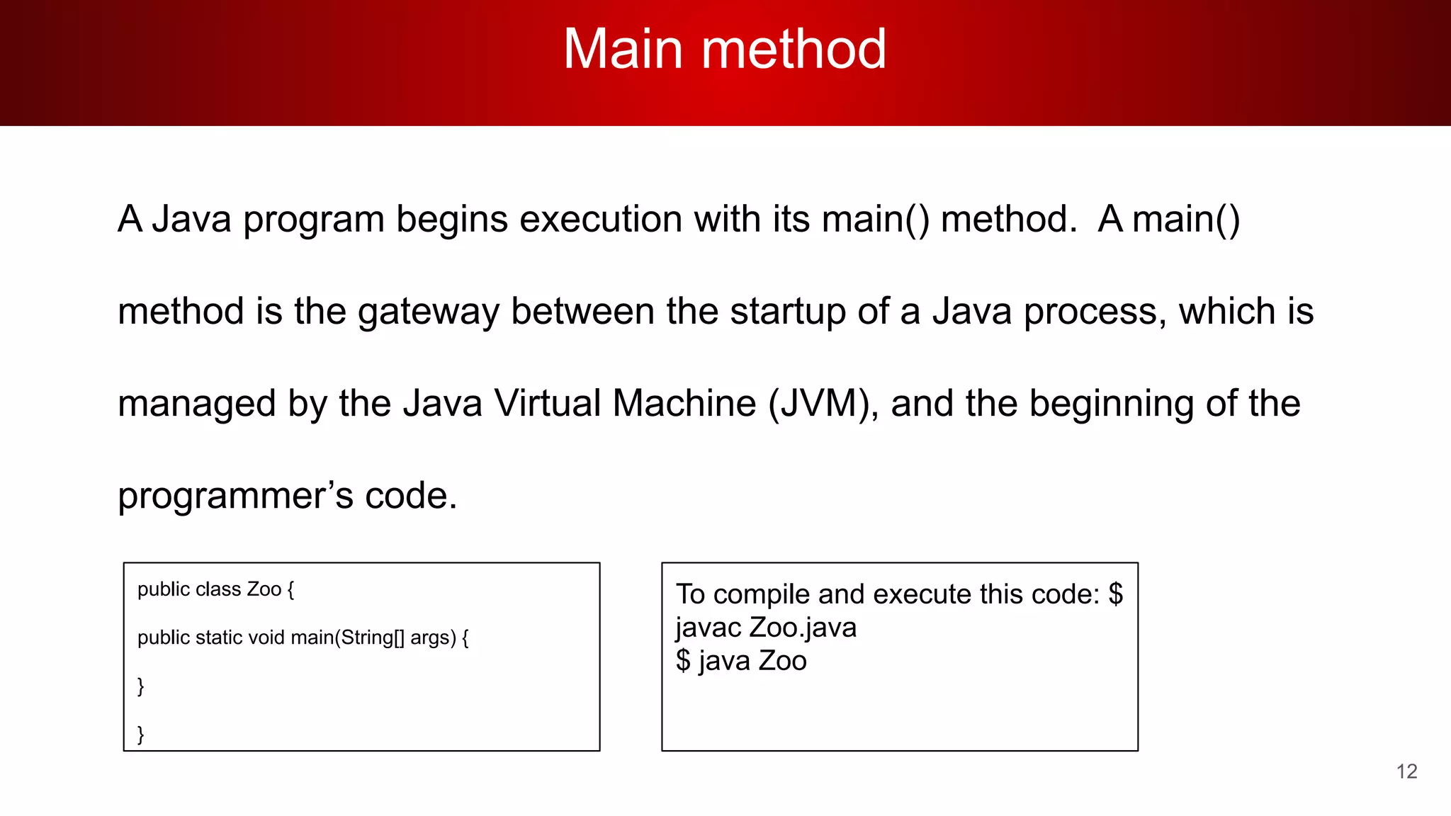 Main method
A Java program begins execution with its main() method. A main()
method is the gateway between the startup of a Java process, which is
managed by the Java Virtual Machine (JVM), and the beginning of the
programmer’s code.
To compile and execute this code: $
javac Zoo.java
$ java Zoo
public class Zoo {
public static void main(String[] args) {
}
}
12
 