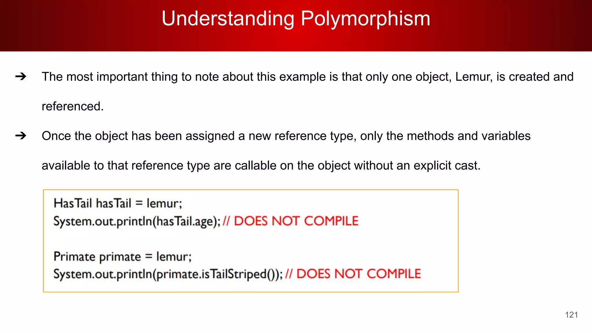 Understanding Polymorphism
121
➔ The most important thing to note about this example is that only one object, Lemur, is created and
referenced.
➔ Once the object has been assigned a new reference type, only the methods and variables
available to that reference type are callable on the object without an explicit cast.
 