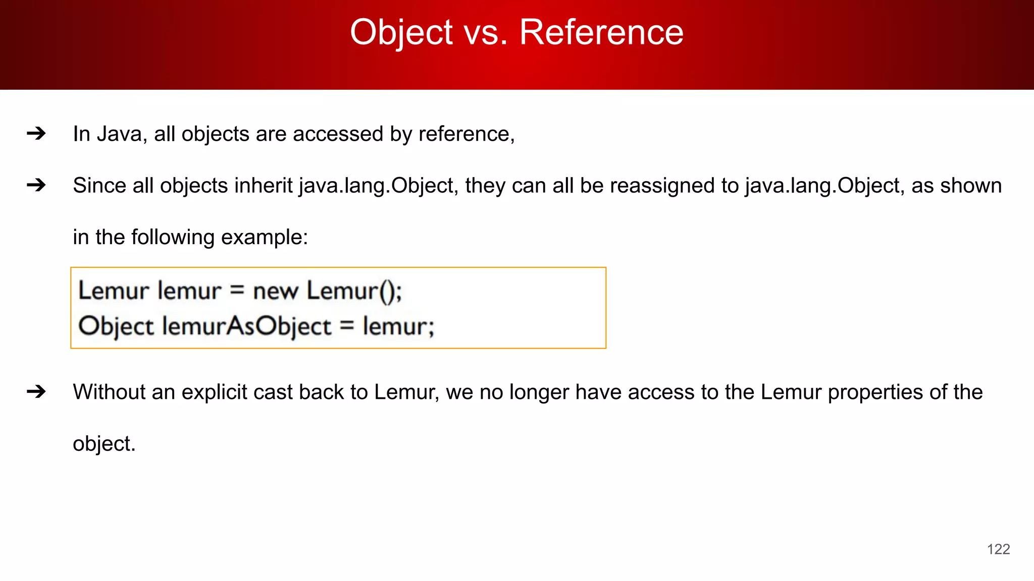Object vs. Reference
122
➔ In Java, all objects are accessed by reference,
➔ Since all objects inherit java.lang.Object, they can all be reassigned to java.lang.Object, as shown
in the following example:
➔ Without an explicit cast back to Lemur, we no longer have access to the Lemur properties of the
object.
 
