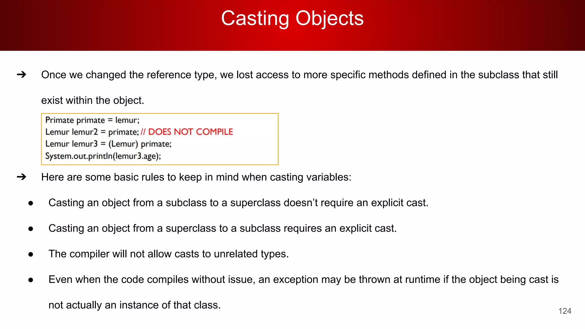 Casting Objects
124
➔ Once we changed the reference type, we lost access to more specific methods defined in the subclass that still
exist within the object.
➔
➔
➔ Here are some basic rules to keep in mind when casting variables:
● Casting an object from a subclass to a superclass doesn’t require an explicit cast.
● Casting an object from a superclass to a subclass requires an explicit cast.
● The compiler will not allow casts to unrelated types.
● Even when the code compiles without issue, an exception may be thrown at runtime if the object being cast is
not actually an instance of that class.
 