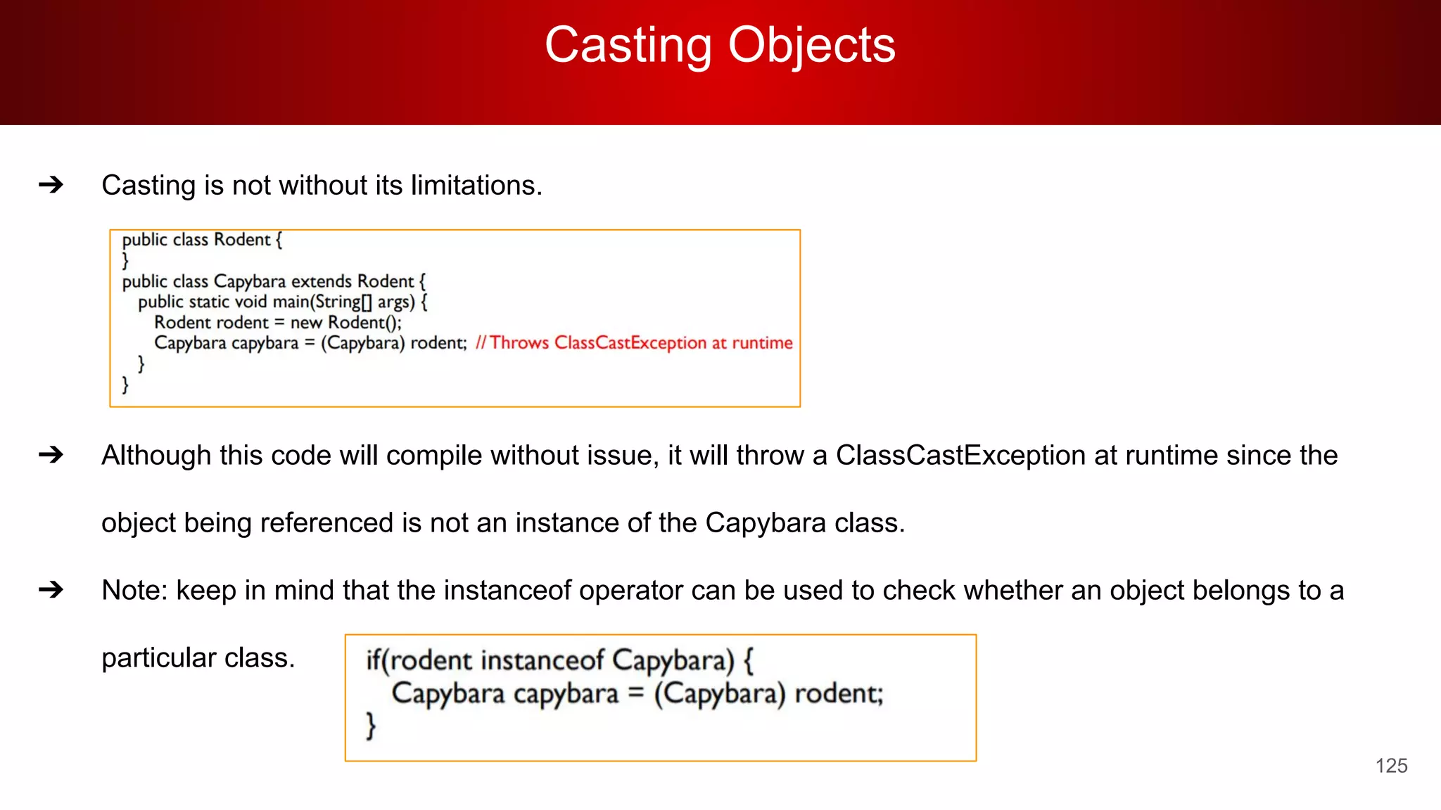 Casting Objects
125
➔ Casting is not without its limitations.
➔ Although this code will compile without issue, it will throw a ClassCastException at runtime since the
object being referenced is not an instance of the Capybara class.
➔ Note: keep in mind that the instanceof operator can be used to check whether an object belongs to a
particular class.
 