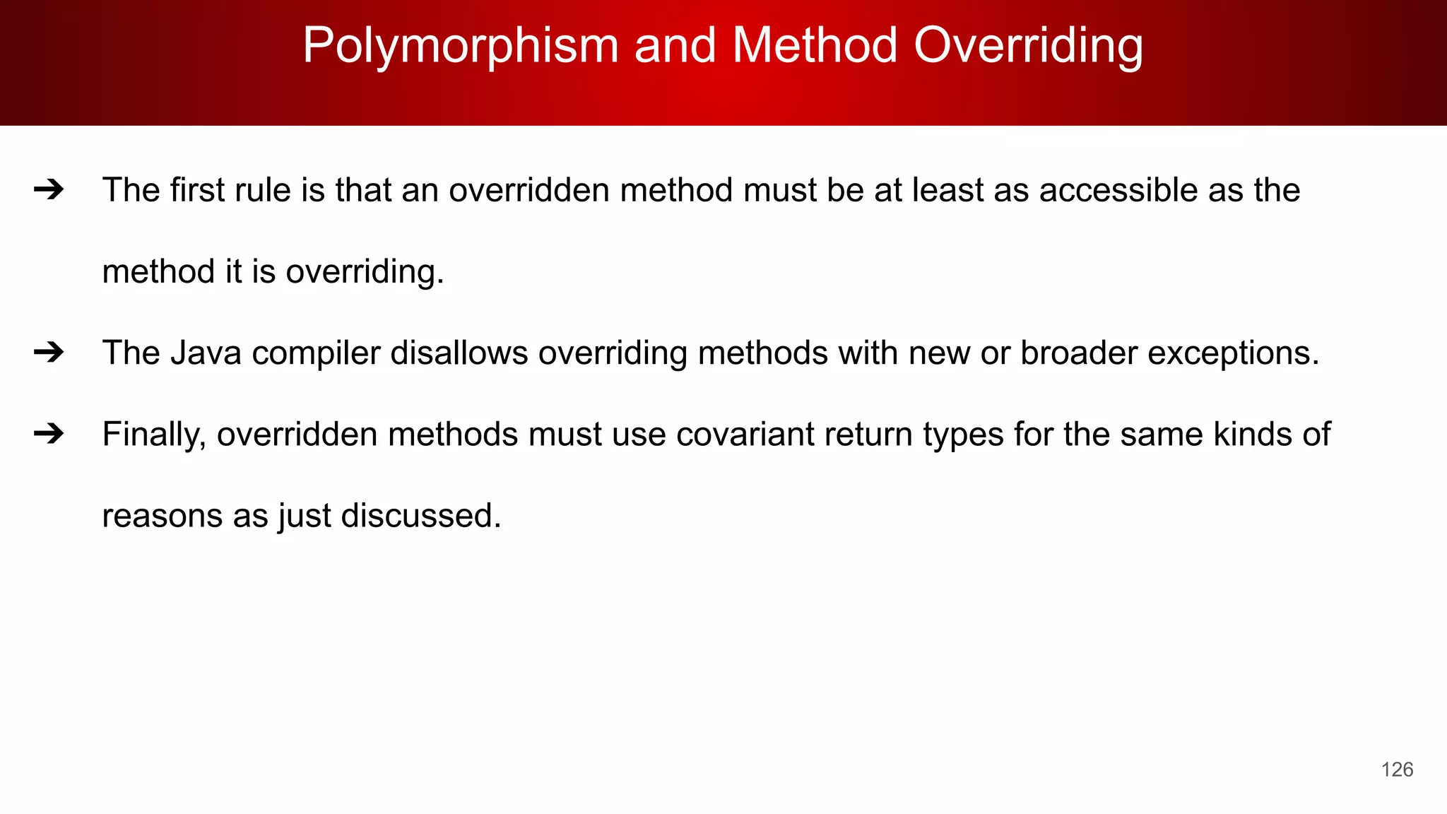 Polymorphism and Method Overriding
126
➔ The first rule is that an overridden method must be at least as accessible as the
method it is overriding.
➔ The Java compiler disallows overriding methods with new or broader exceptions.
➔ Finally, overridden methods must use covariant return types for the same kinds of
reasons as just discussed.
 