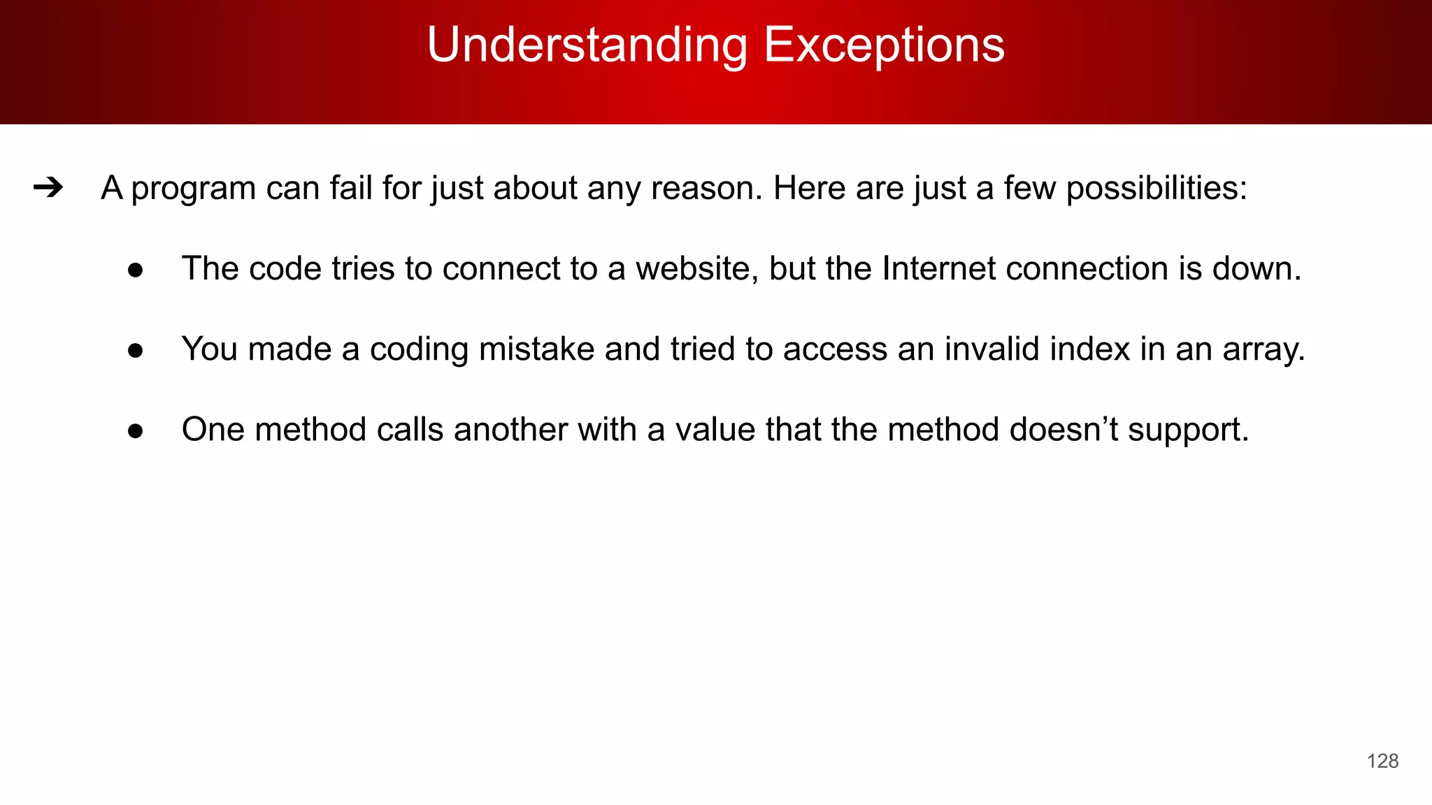 Understanding Exceptions
128
➔ A program can fail for just about any reason. Here are just a few possibilities:
● The code tries to connect to a website, but the Internet connection is down.
● You made a coding mistake and tried to access an invalid index in an array.
● One method calls another with a value that the method doesn’t support.
 