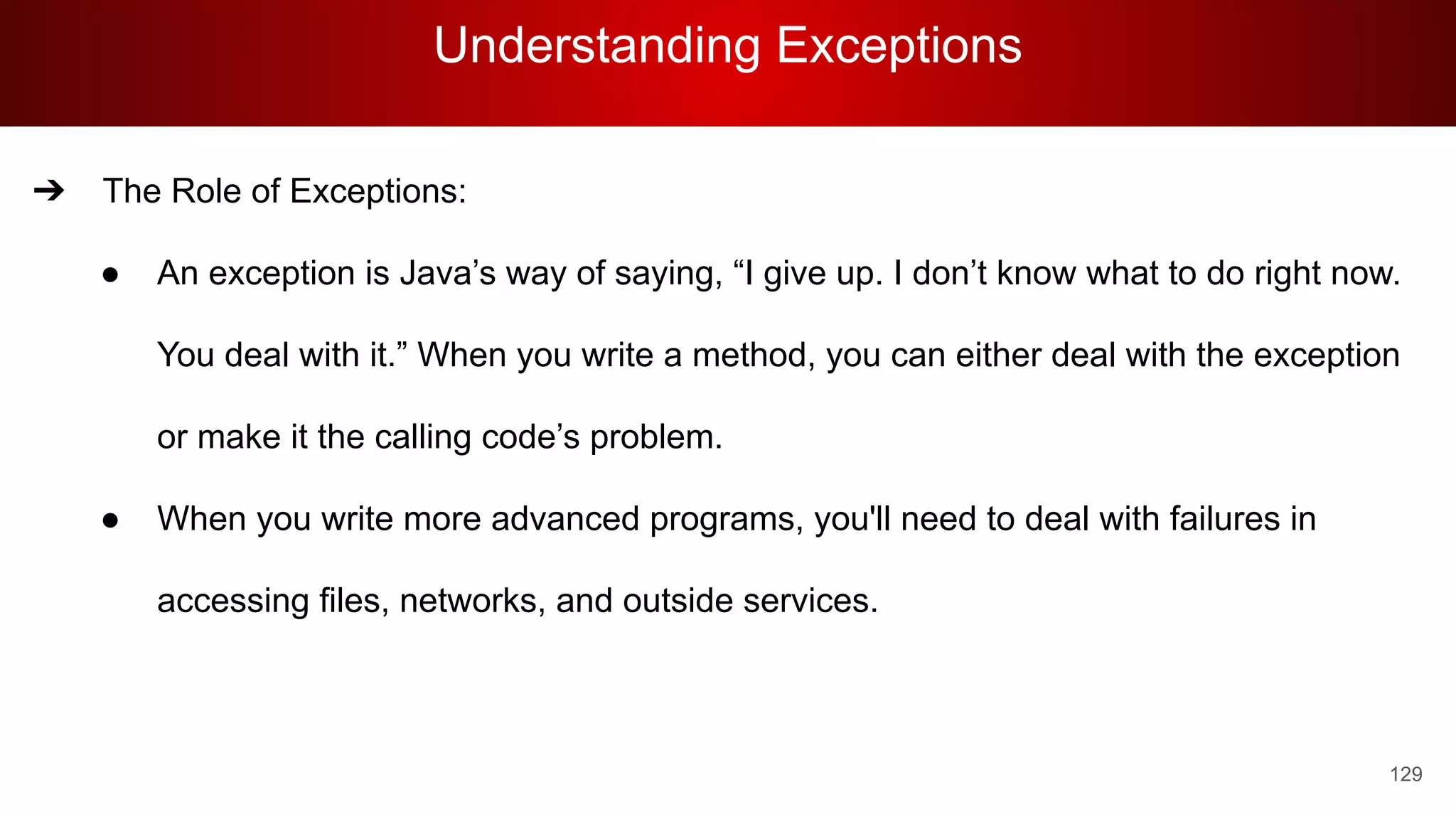 Understanding Exceptions
129
➔ The Role of Exceptions:
● An exception is Java’s way of saying, “I give up. I don’t know what to do right now.
You deal with it.” When you write a method, you can either deal with the exception
or make it the calling code’s problem.
● When you write more advanced programs, you'll need to deal with failures in
accessing files, networks, and outside services.
 