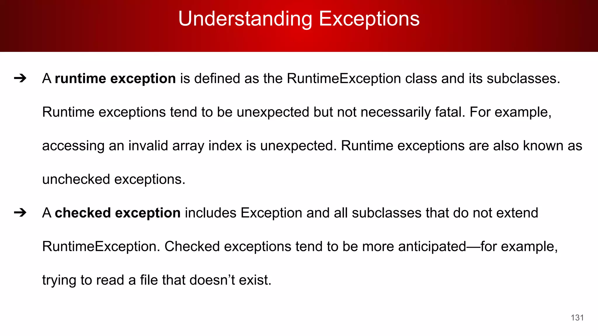 Understanding Exceptions
131
➔ A runtime exception is defined as the RuntimeException class and its subclasses.
Runtime exceptions tend to be unexpected but not necessarily fatal. For example,
accessing an invalid array index is unexpected. Runtime exceptions are also known as
unchecked exceptions.
➔ A checked exception includes Exception and all subclasses that do not extend
RuntimeException. Checked exceptions tend to be more anticipated—for example,
trying to read a file that doesn’t exist.
 