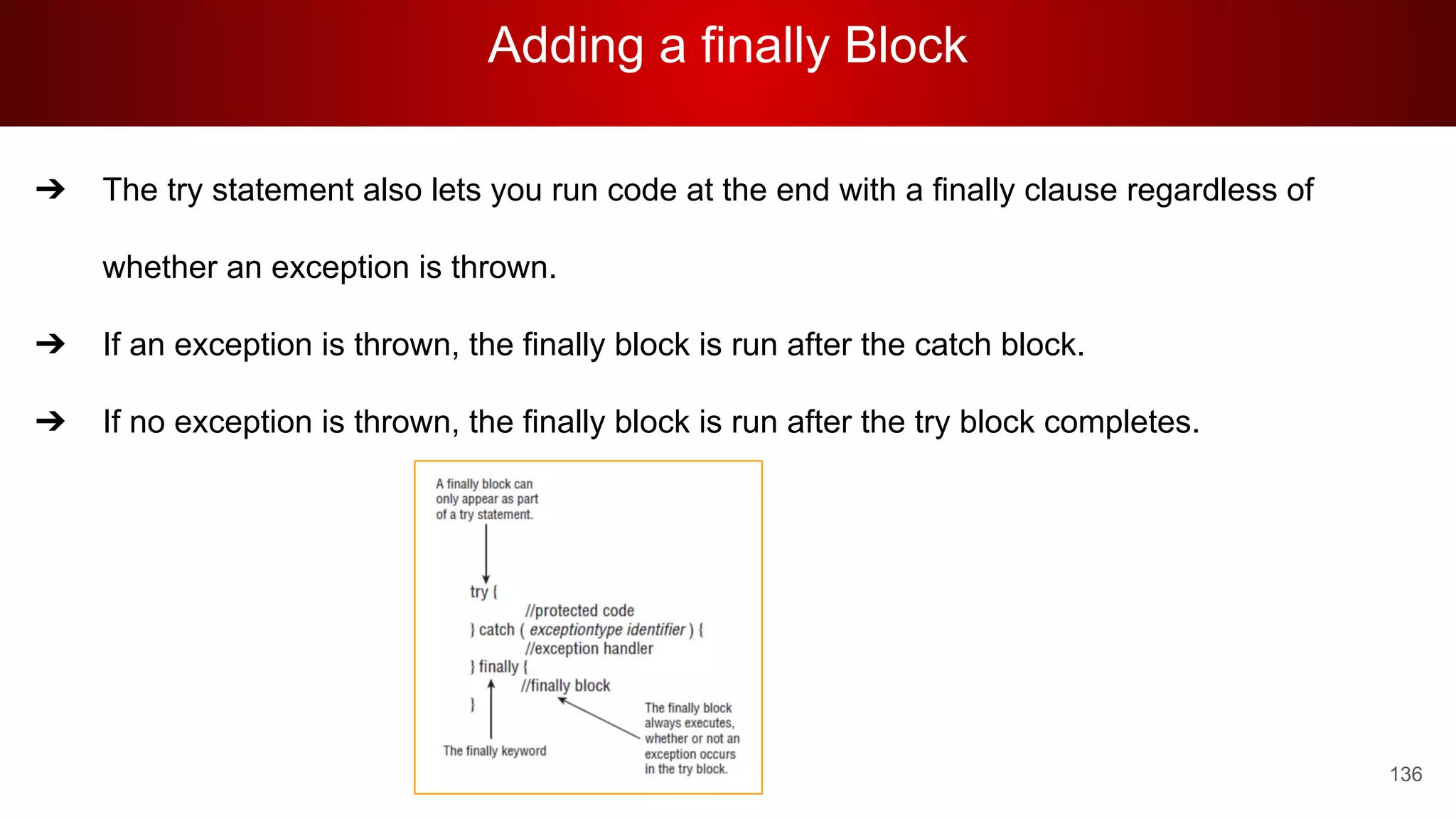 Adding a finally Block
136
➔ The try statement also lets you run code at the end with a finally clause regardless of
whether an exception is thrown.
➔ If an exception is thrown, the finally block is run after the catch block.
➔ If no exception is thrown, the finally block is run after the try block completes.
 