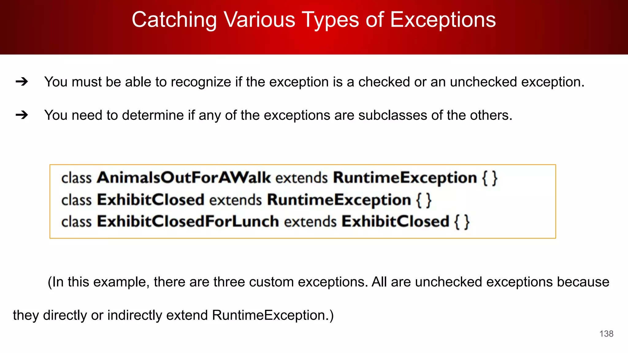 Catching Various Types of Exceptions
138
➔ You must be able to recognize if the exception is a checked or an unchecked exception.
➔ You need to determine if any of the exceptions are subclasses of the others.
(In this example, there are three custom exceptions. All are unchecked exceptions because
they directly or indirectly extend RuntimeException.)
 