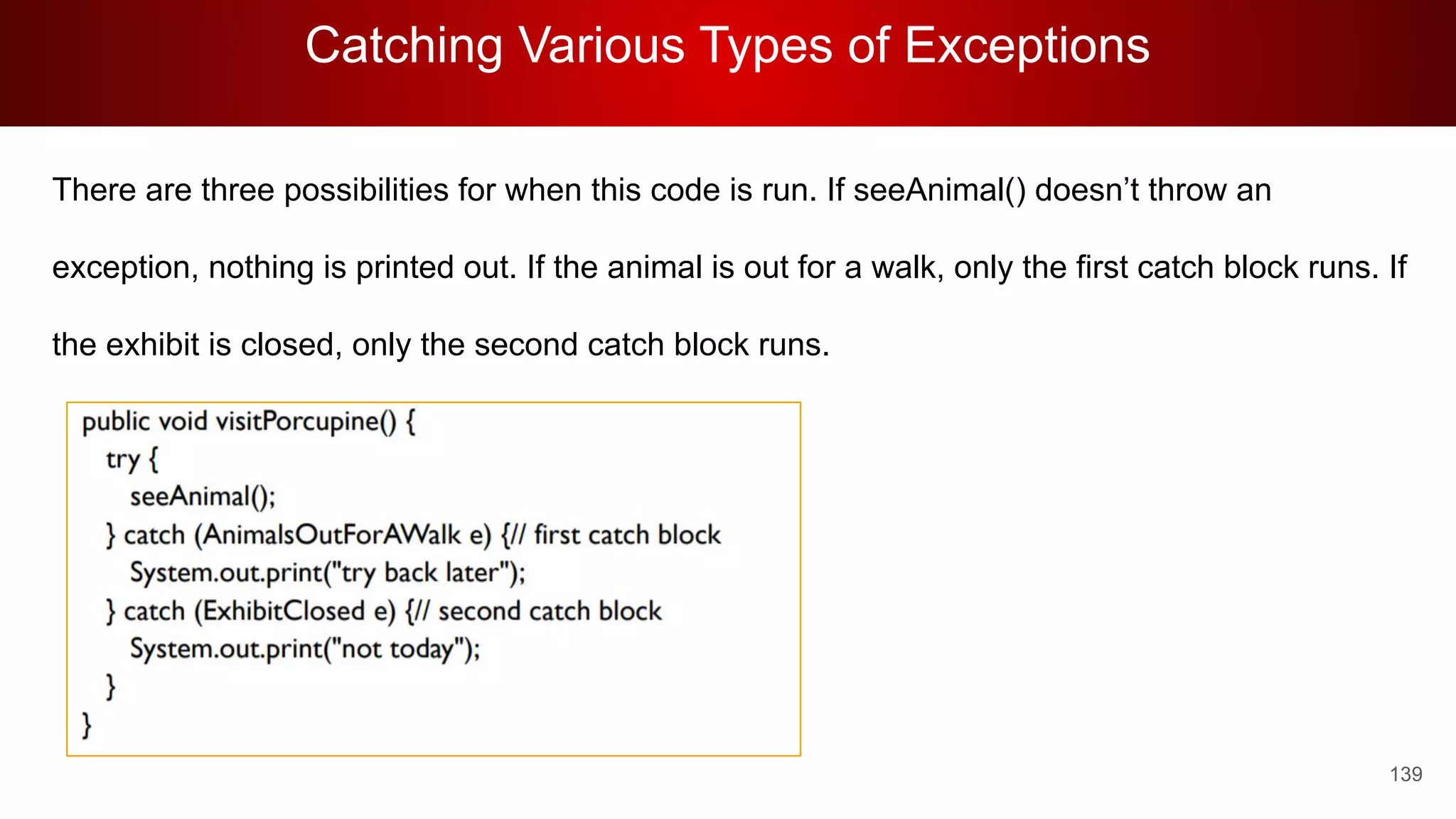 Catching Various Types of Exceptions
139
There are three possibilities for when this code is run. If seeAnimal() doesn’t throw an
exception, nothing is printed out. If the animal is out for a walk, only the first catch block runs. If
the exhibit is closed, only the second catch block runs.
 