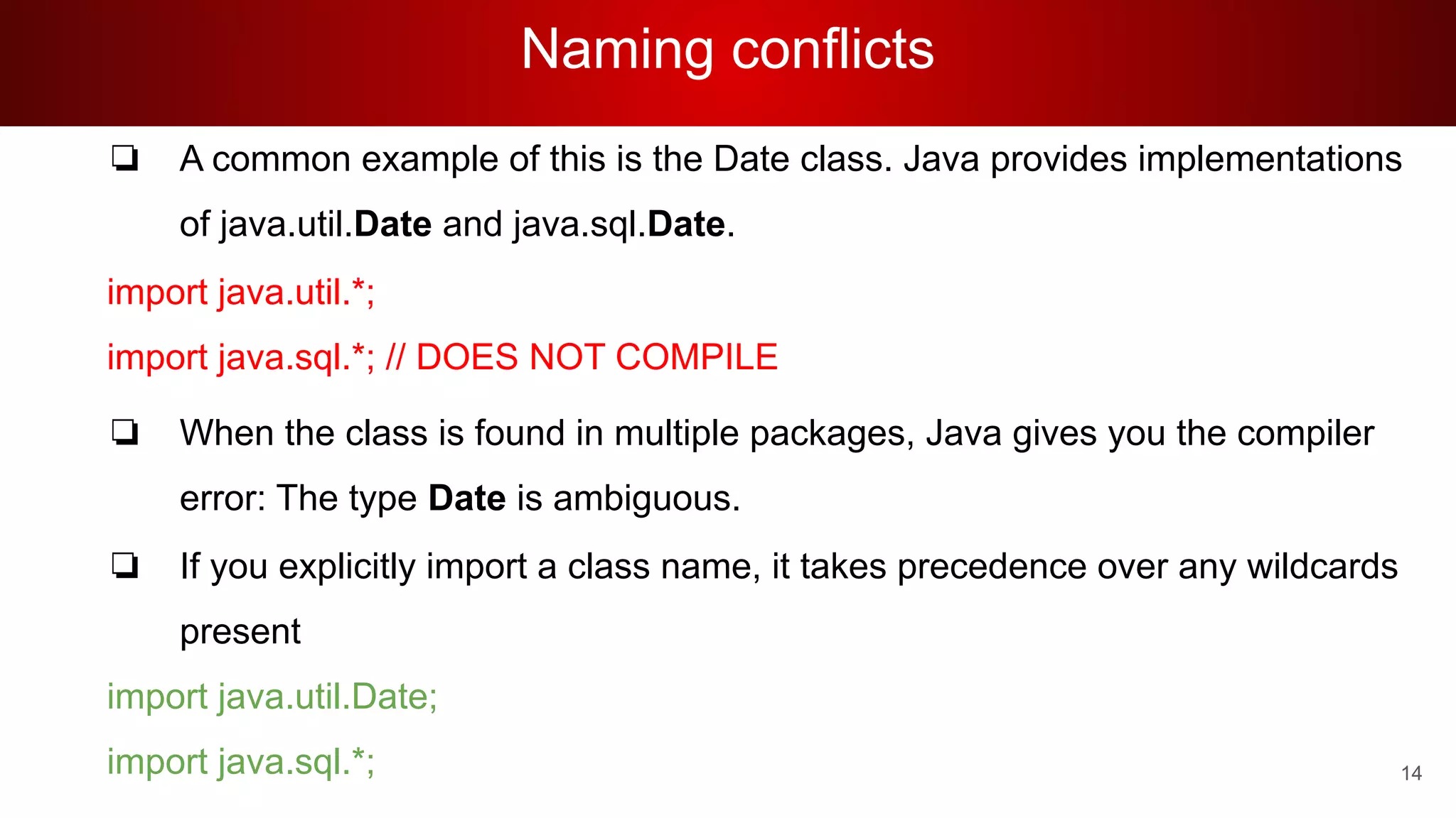 Naming conflicts
❏ A common example of this is the Date class. Java provides implementations
of java.util.Date and java.sql.Date.
import java.util.*;
import java.sql.*; // DOES NOT COMPILE
❏ When the class is found in multiple packages, Java gives you the compiler
error: The type Date is ambiguous.
❏ If you explicitly import a class name, it takes precedence over any wildcards
present
import java.util.Date;
import java.sql.*; 14
 