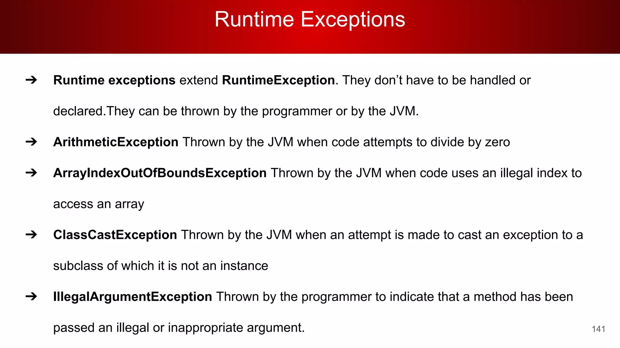 Runtime Exceptions
141
➔ Runtime exceptions extend RuntimeException. They don’t have to be handled or
declared.They can be thrown by the programmer or by the JVM.
➔ ArithmeticException Thrown by the JVM when code attempts to divide by zero
➔ ArrayIndexOutOfBoundsException Thrown by the JVM when code uses an illegal index to
access an array
➔ ClassCastException Thrown by the JVM when an attempt is made to cast an exception to a
subclass of which it is not an instance
➔ IllegalArgumentException Thrown by the programmer to indicate that a method has been
passed an illegal or inappropriate argument.
 