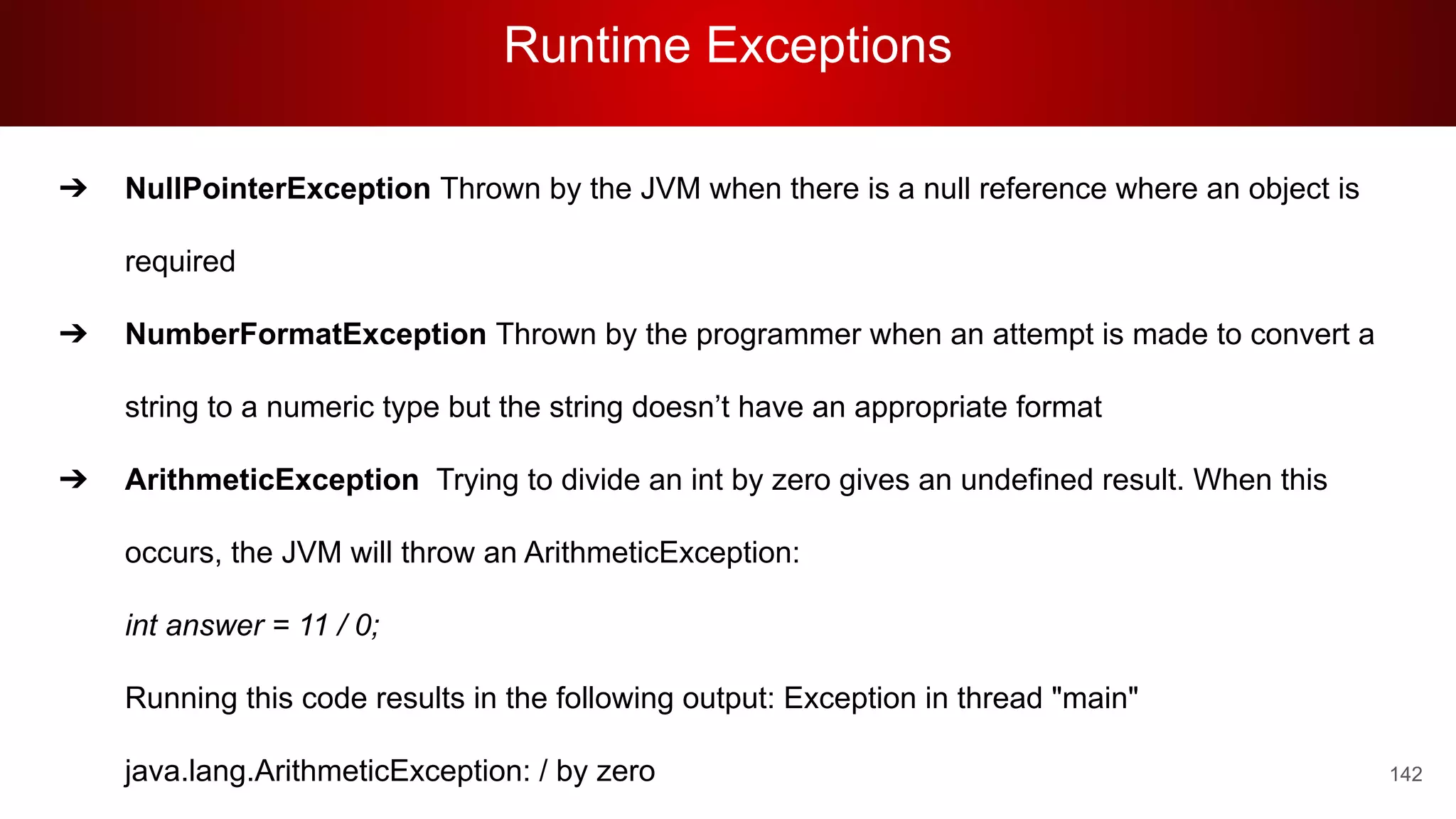 Runtime Exceptions
142
➔ NullPointerException Thrown by the JVM when there is a null reference where an object is
required
➔ NumberFormatException Thrown by the programmer when an attempt is made to convert a
string to a numeric type but the string doesn’t have an appropriate format
➔ ArithmeticException Trying to divide an int by zero gives an undefined result. When this
occurs, the JVM will throw an ArithmeticException:
int answer = 11 / 0;
Running this code results in the following output: Exception in thread "main"
java.lang.ArithmeticException: / by zero
 