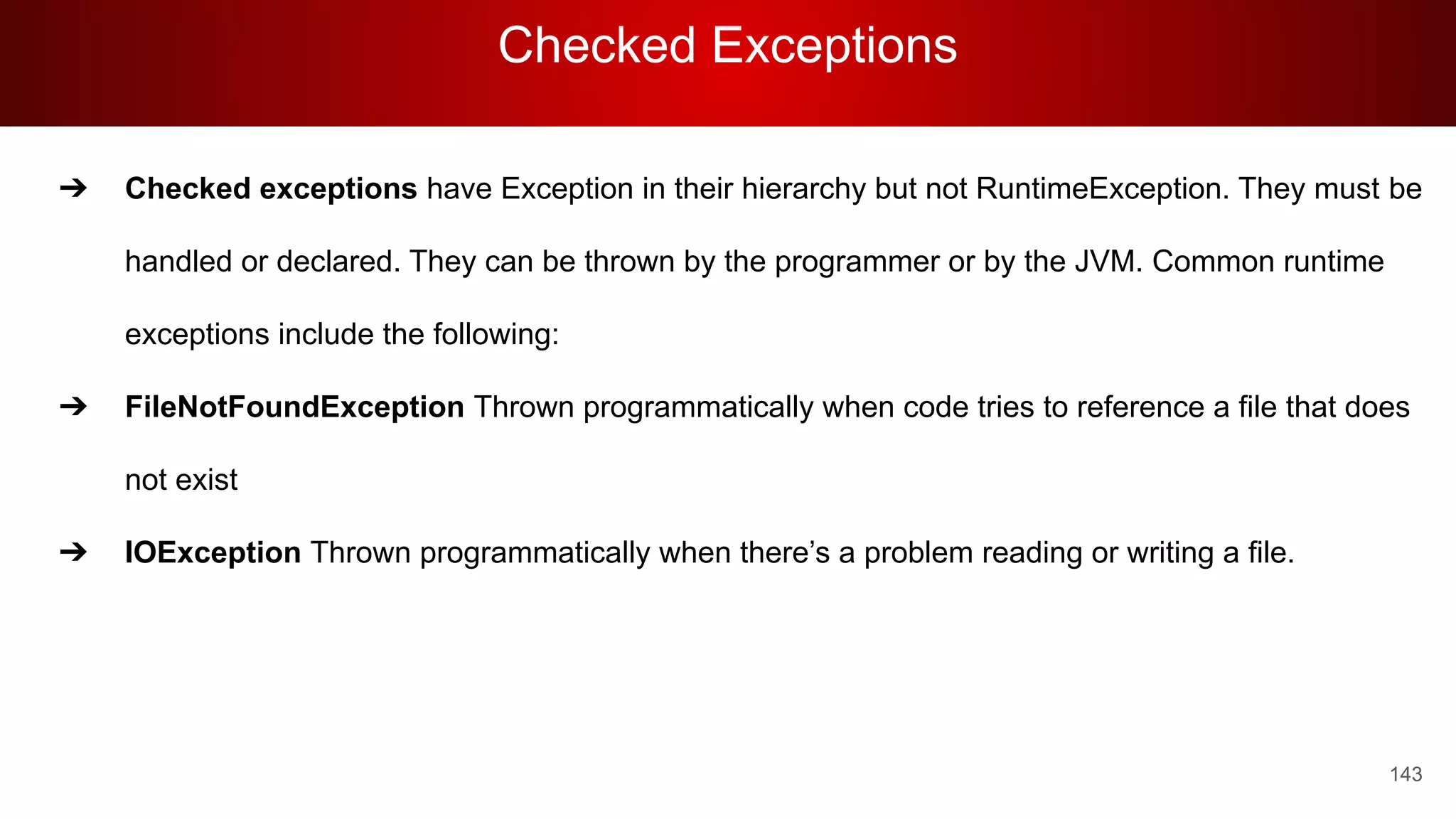 Checked Exceptions
143
➔ Checked exceptions have Exception in their hierarchy but not RuntimeException. They must be
handled or declared. They can be thrown by the programmer or by the JVM. Common runtime
exceptions include the following:
➔ FileNotFoundException Thrown programmatically when code tries to reference a file that does
not exist
➔ IOException Thrown programmatically when there’s a problem reading or writing a file.
 