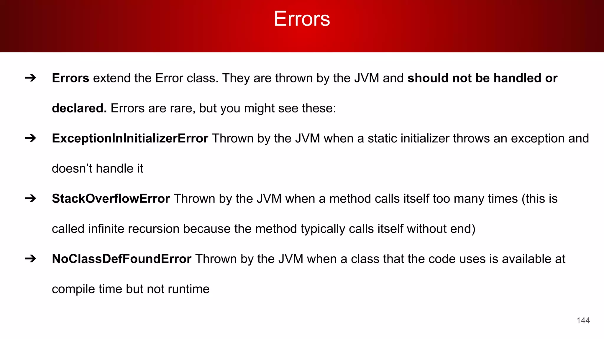 Errors
144
➔ Errors extend the Error class. They are thrown by the JVM and should not be handled or
declared. Errors are rare, but you might see these:
➔ ExceptionInInitializerError Thrown by the JVM when a static initializer throws an exception and
doesn’t handle it
➔ StackOverflowError Thrown by the JVM when a method calls itself too many times (this is
called infinite recursion because the method typically calls itself without end)
➔ NoClassDefFoundError Thrown by the JVM when a class that the code uses is available at
compile time but not runtime
 