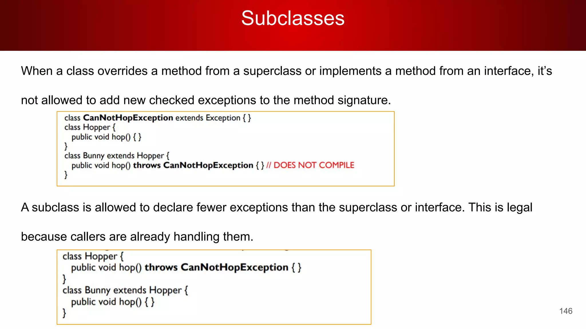 Subclasses
146
When a class overrides a method from a superclass or implements a method from an interface, it’s
not allowed to add new checked exceptions to the method signature.
A subclass is allowed to declare fewer exceptions than the superclass or interface. This is legal
because callers are already handling them.
 