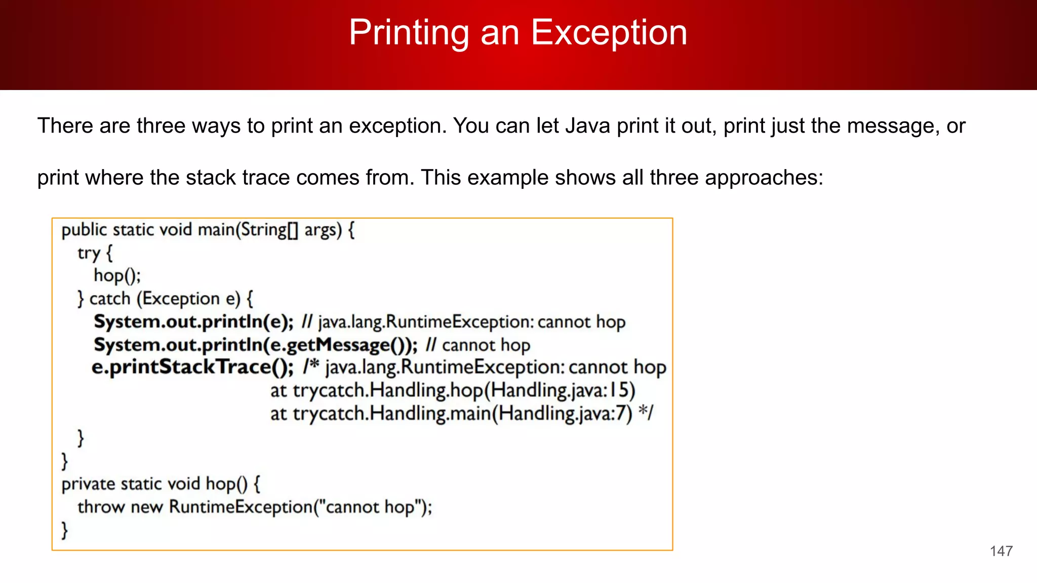 Printing an Exception
147
There are three ways to print an exception. You can let Java print it out, print just the message, or
print where the stack trace comes from. This example shows all three approaches:
 