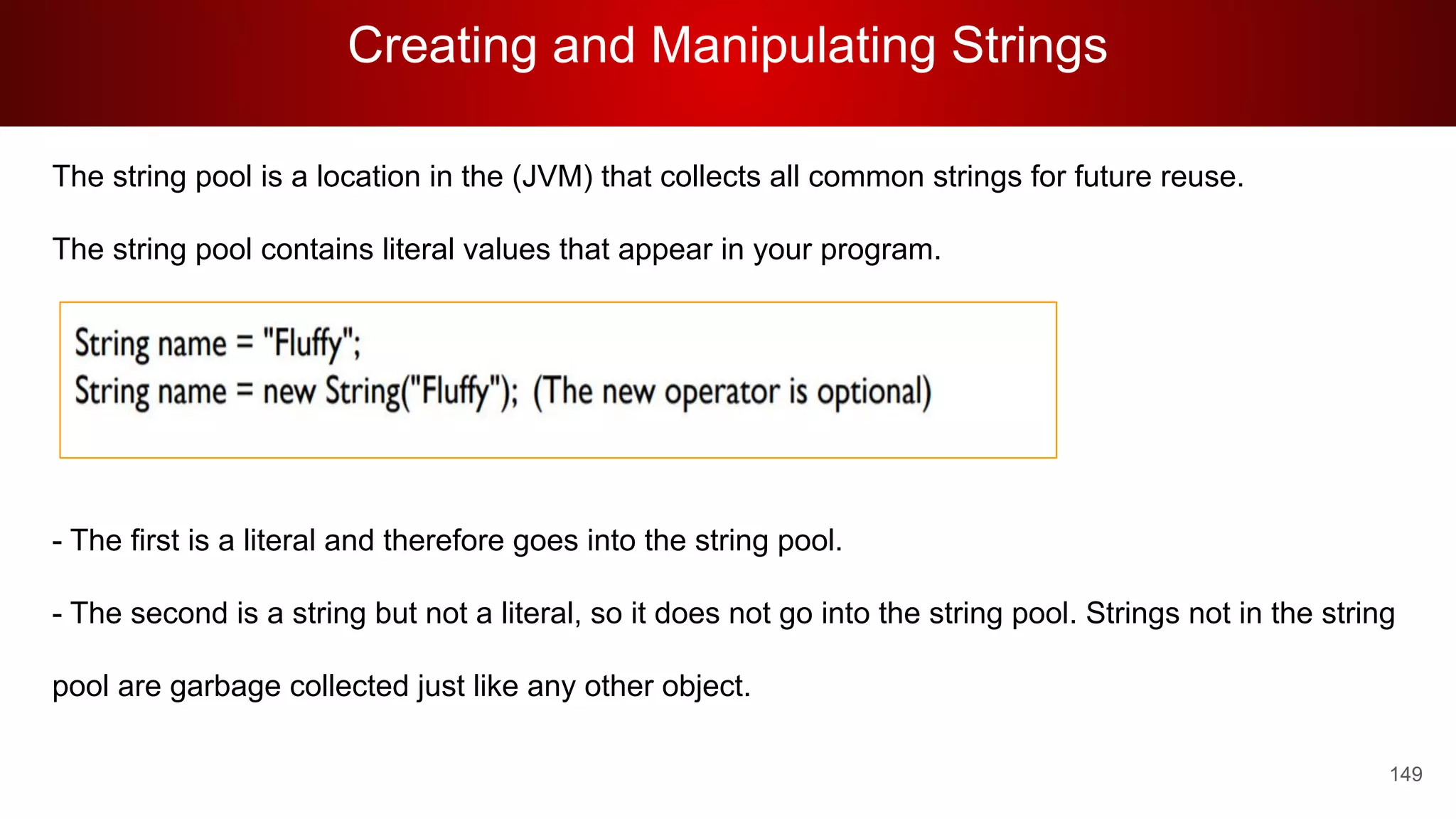 Creating and Manipulating Strings
149
The string pool is a location in the (JVM) that collects all common strings for future reuse.
The string pool contains literal values that appear in your program.
- The first is a literal and therefore goes into the string pool.
- The second is a string but not a literal, so it does not go into the string pool. Strings not in the string
pool are garbage collected just like any other object.
 