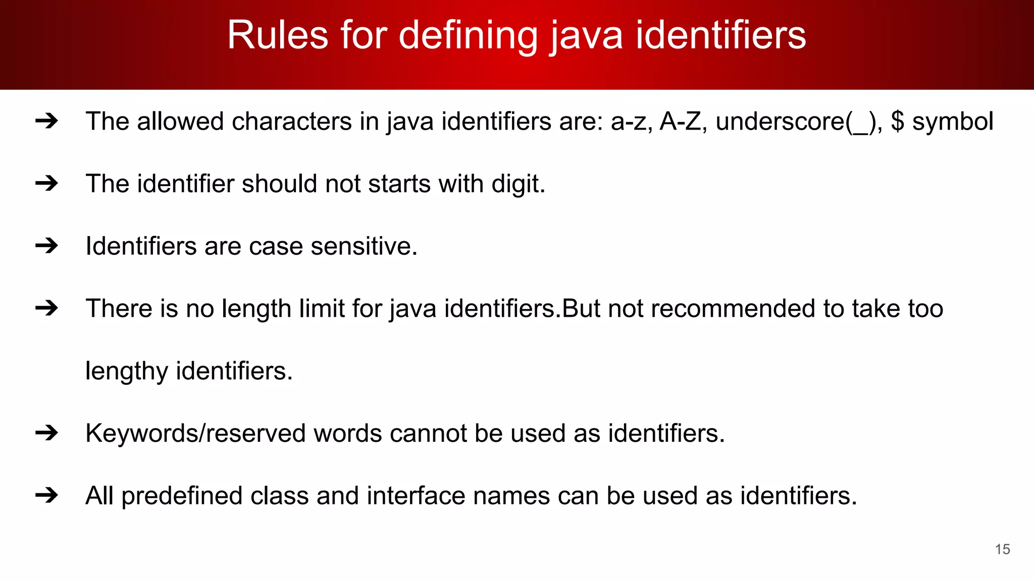 Rules for defining java identifiers
➔ The allowed characters in java identifiers are: a-z, A-Z, underscore(_), $ symbol
➔ The identifier should not starts with digit.
➔ Identifiers are case sensitive.
➔ There is no length limit for java identifiers.But not recommended to take too
lengthy identifiers.
➔ Keywords/reserved words cannot be used as identifiers.
➔ All predefined class and interface names can be used as identifiers.
15
 