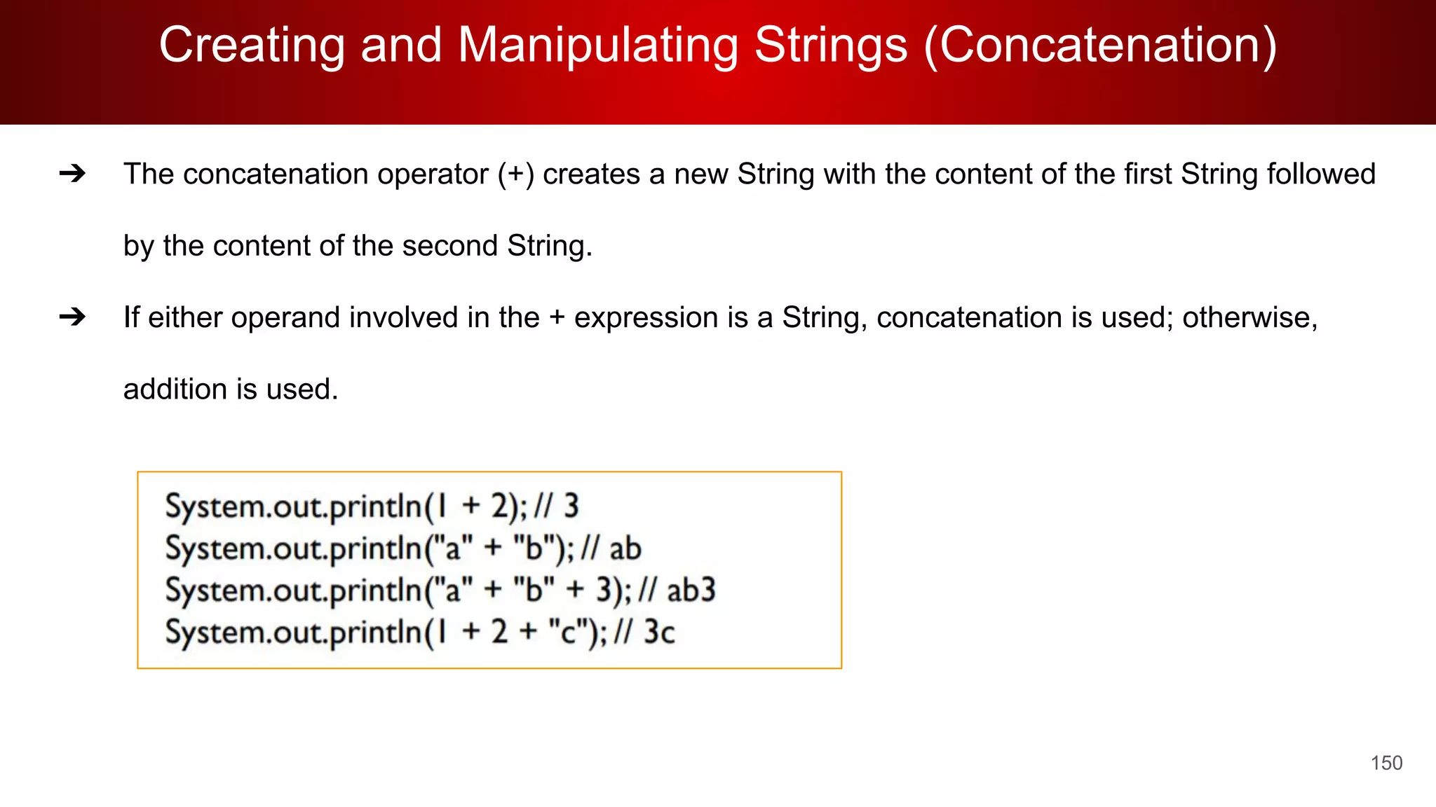 Creating and Manipulating Strings (Concatenation)
150
➔ The concatenation operator (+) creates a new String with the content of the first String followed
by the content of the second String.
➔ If either operand involved in the + expression is a String, concatenation is used; otherwise,
addition is used.
 