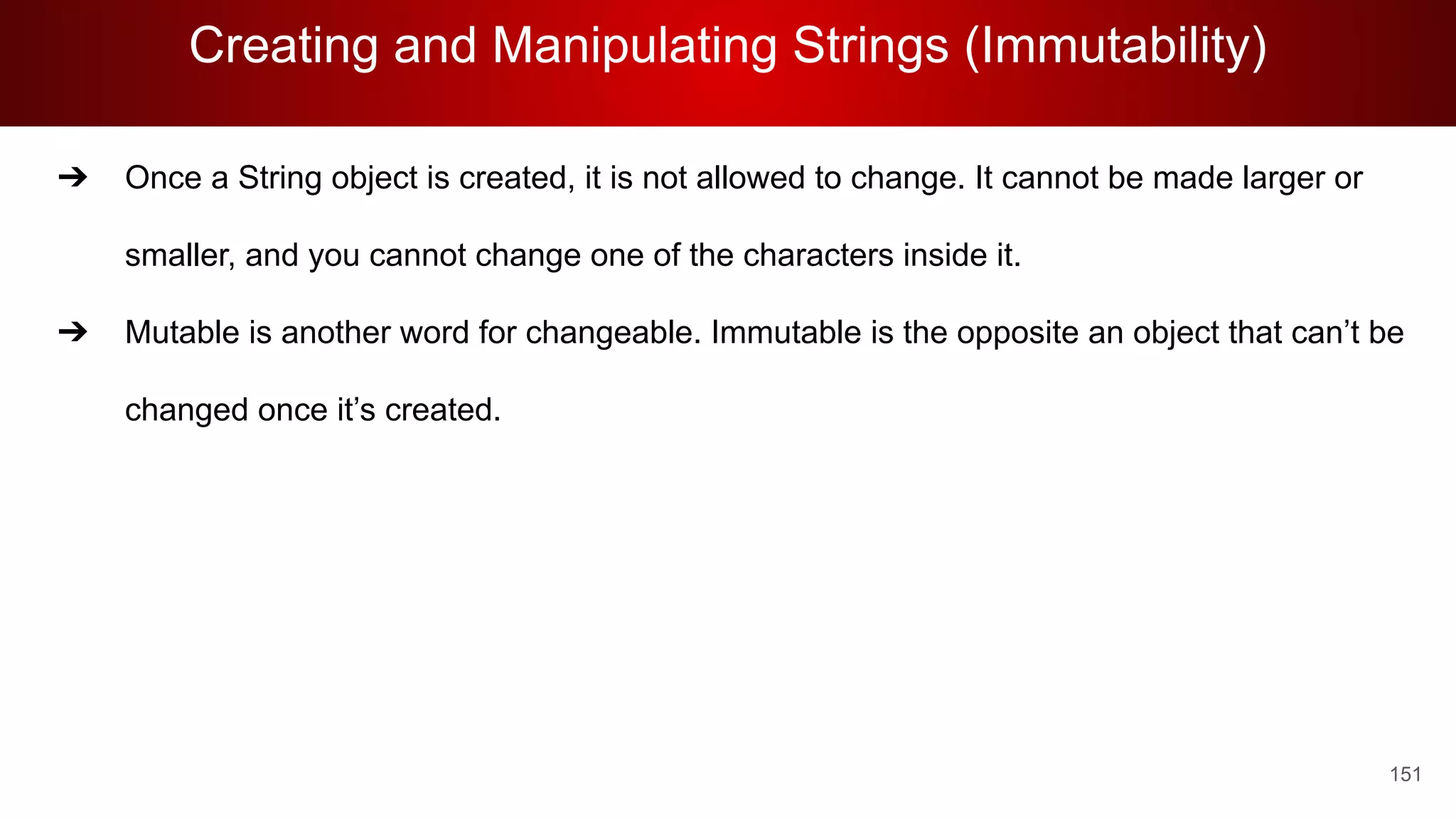 Creating and Manipulating Strings (Immutability)
151
➔ Once a String object is created, it is not allowed to change. It cannot be made larger or
smaller, and you cannot change one of the characters inside it.
➔ Mutable is another word for changeable. Immutable is the opposite an object that can’t be
changed once it’s created.
 