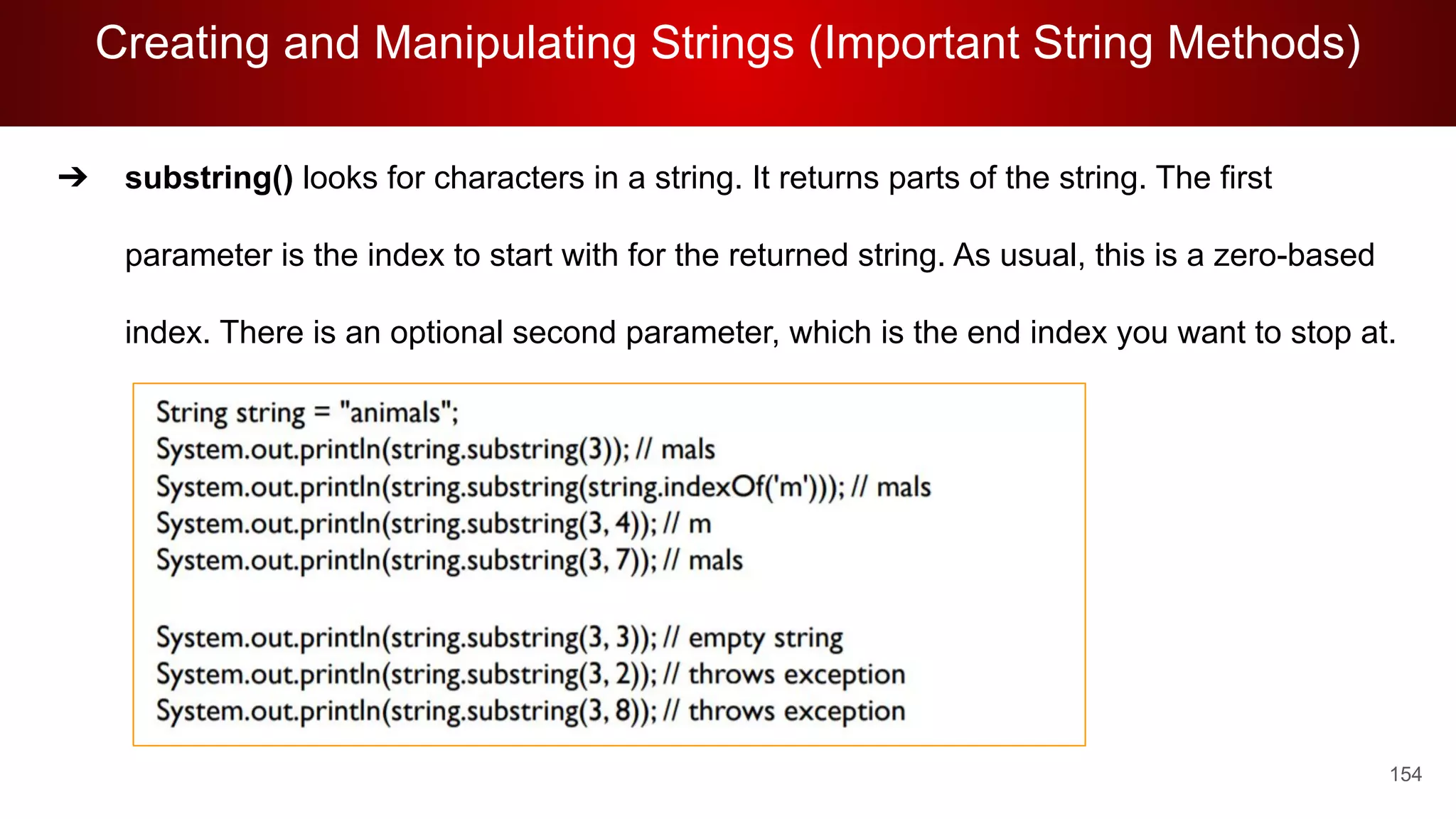 Creating and Manipulating Strings (Important String Methods)
154
➔ substring() looks for characters in a string. It returns parts of the string. The first
parameter is the index to start with for the returned string. As usual, this is a zero-based
index. There is an optional second parameter, which is the end index you want to stop at.
 