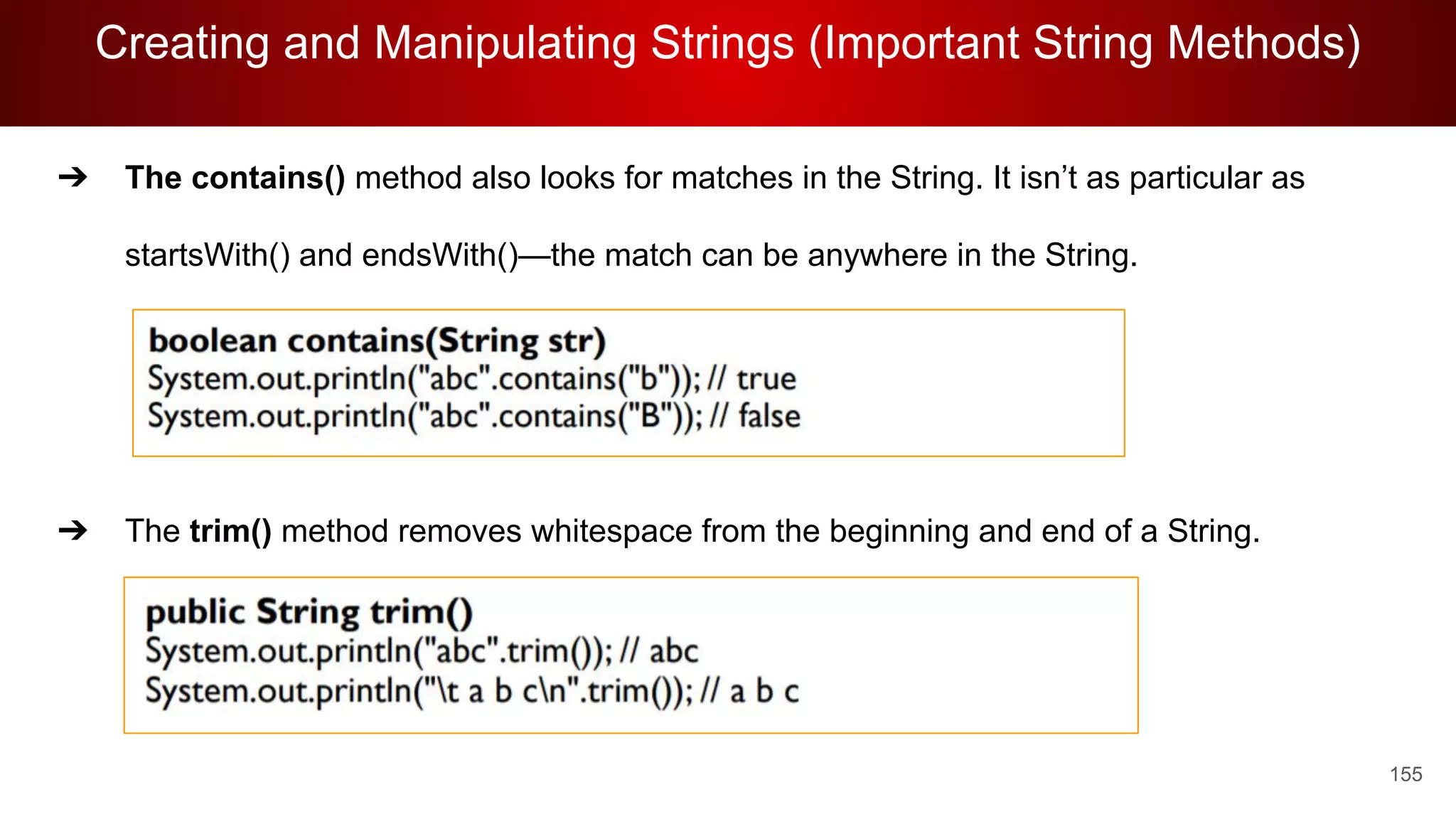 Creating and Manipulating Strings (Important String Methods)
155
➔ The contains() method also looks for matches in the String. It isn’t as particular as
startsWith() and endsWith()—the match can be anywhere in the String.
➔ The trim() method removes whitespace from the beginning and end of a String.
 