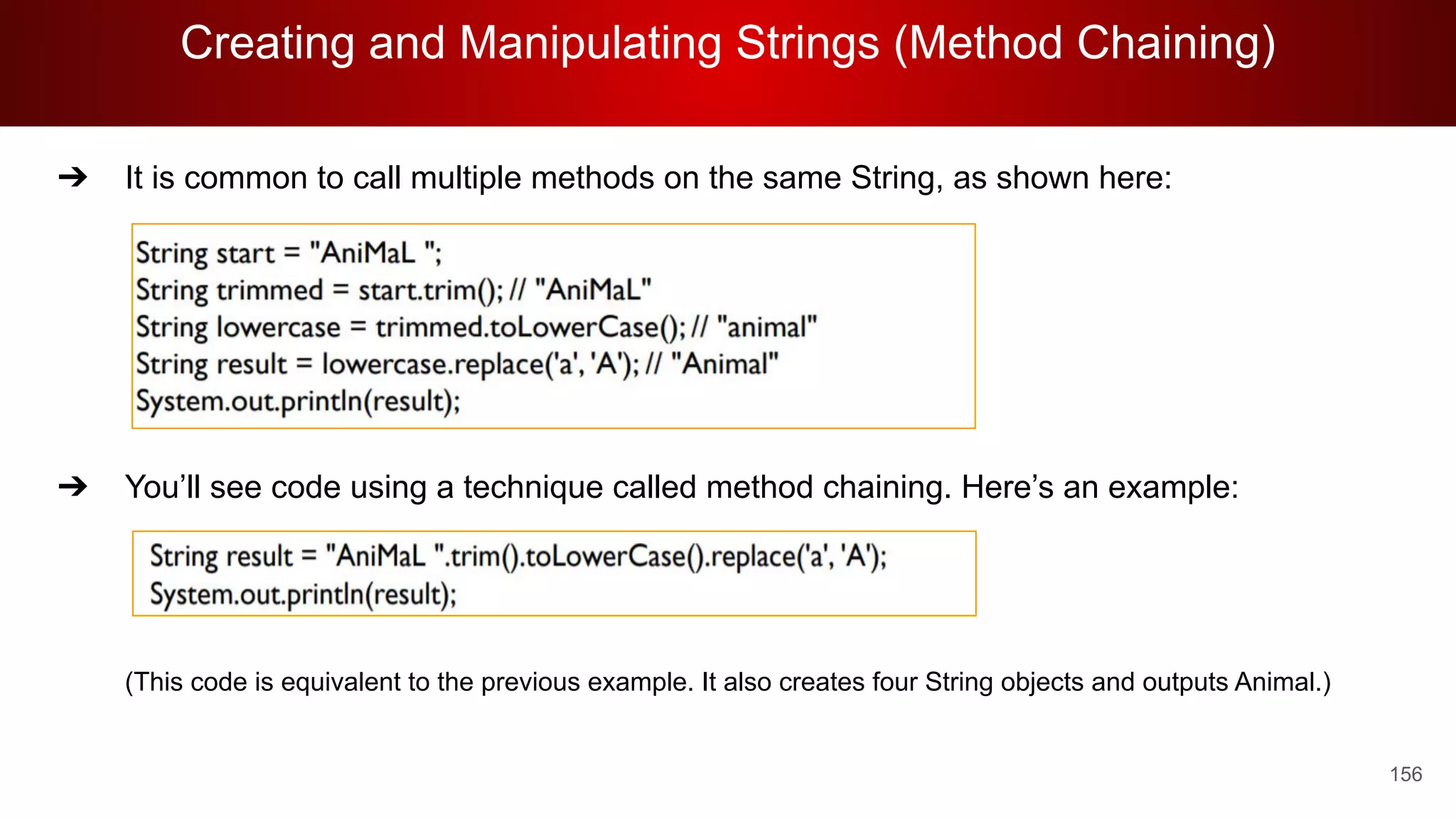 Creating and Manipulating Strings (Method Chaining)
156
➔ It is common to call multiple methods on the same String, as shown here:
➔ You’ll see code using a technique called method chaining. Here’s an example:
(This code is equivalent to the previous example. It also creates four String objects and outputs Animal.)
 