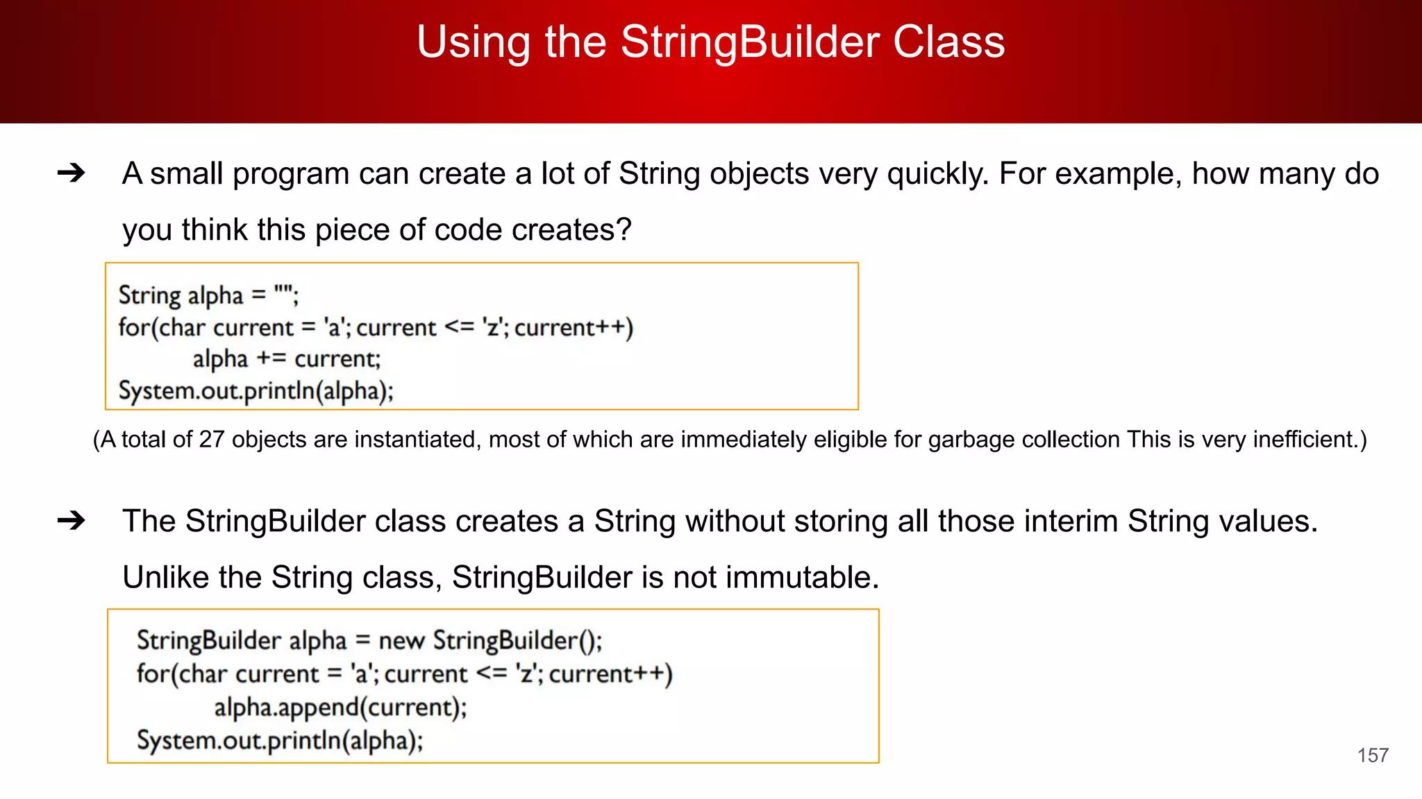 Using the StringBuilder Class
157
➔ A small program can create a lot of String objects very quickly. For example, how many do
you think this piece of code creates?
(A total of 27 objects are instantiated, most of which are immediately eligible for garbage collection This is very inefficient.)
➔ The StringBuilder class creates a String without storing all those interim String values.
Unlike the String class, StringBuilder is not immutable.
 