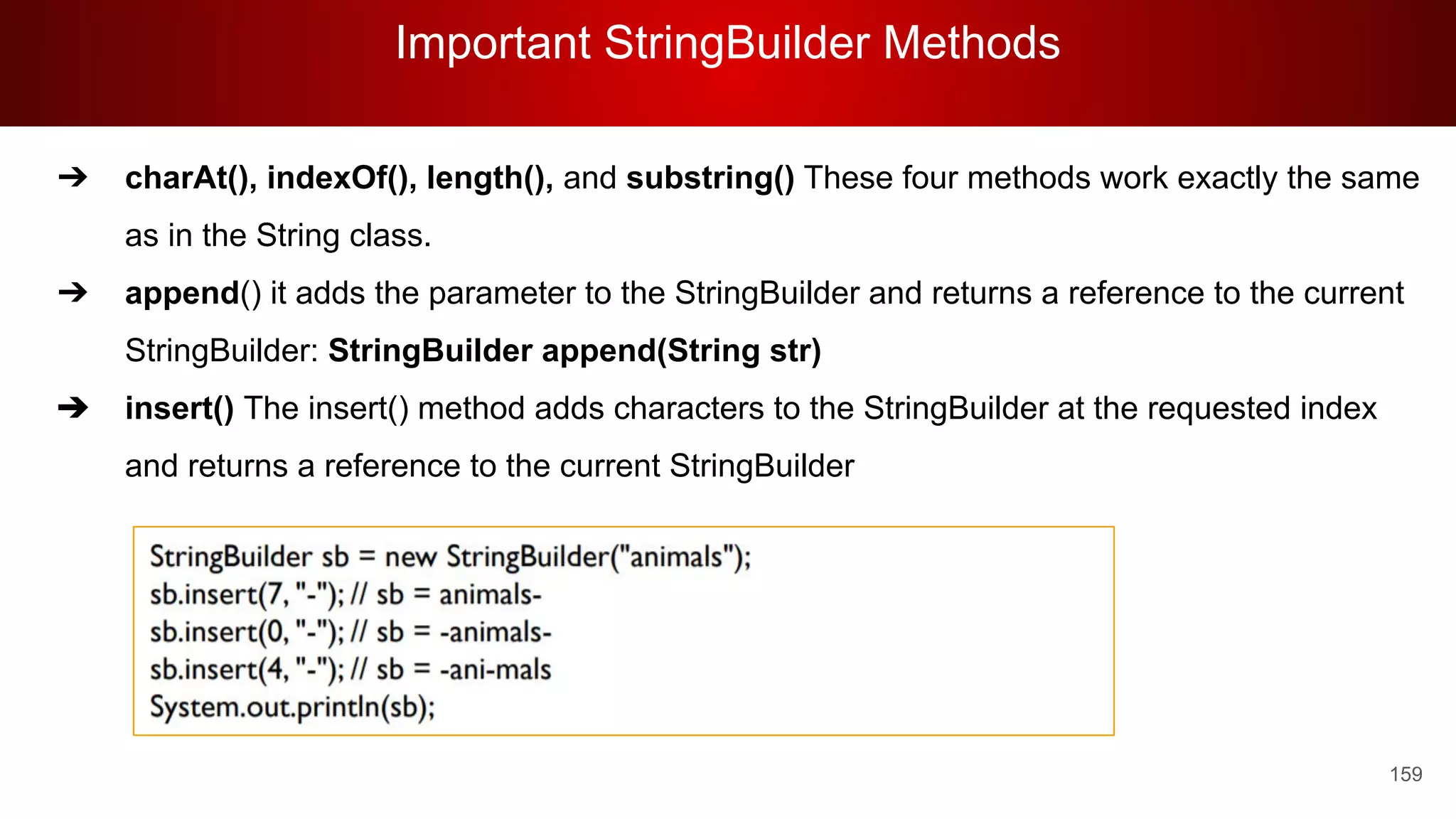 Important StringBuilder Methods
159
➔ charAt(), indexOf(), length(), and substring() These four methods work exactly the same
as in the String class.
➔ append() it adds the parameter to the StringBuilder and returns a reference to the current
StringBuilder: StringBuilder append(String str)
➔ insert() The insert() method adds characters to the StringBuilder at the requested index
and returns a reference to the current StringBuilder
 