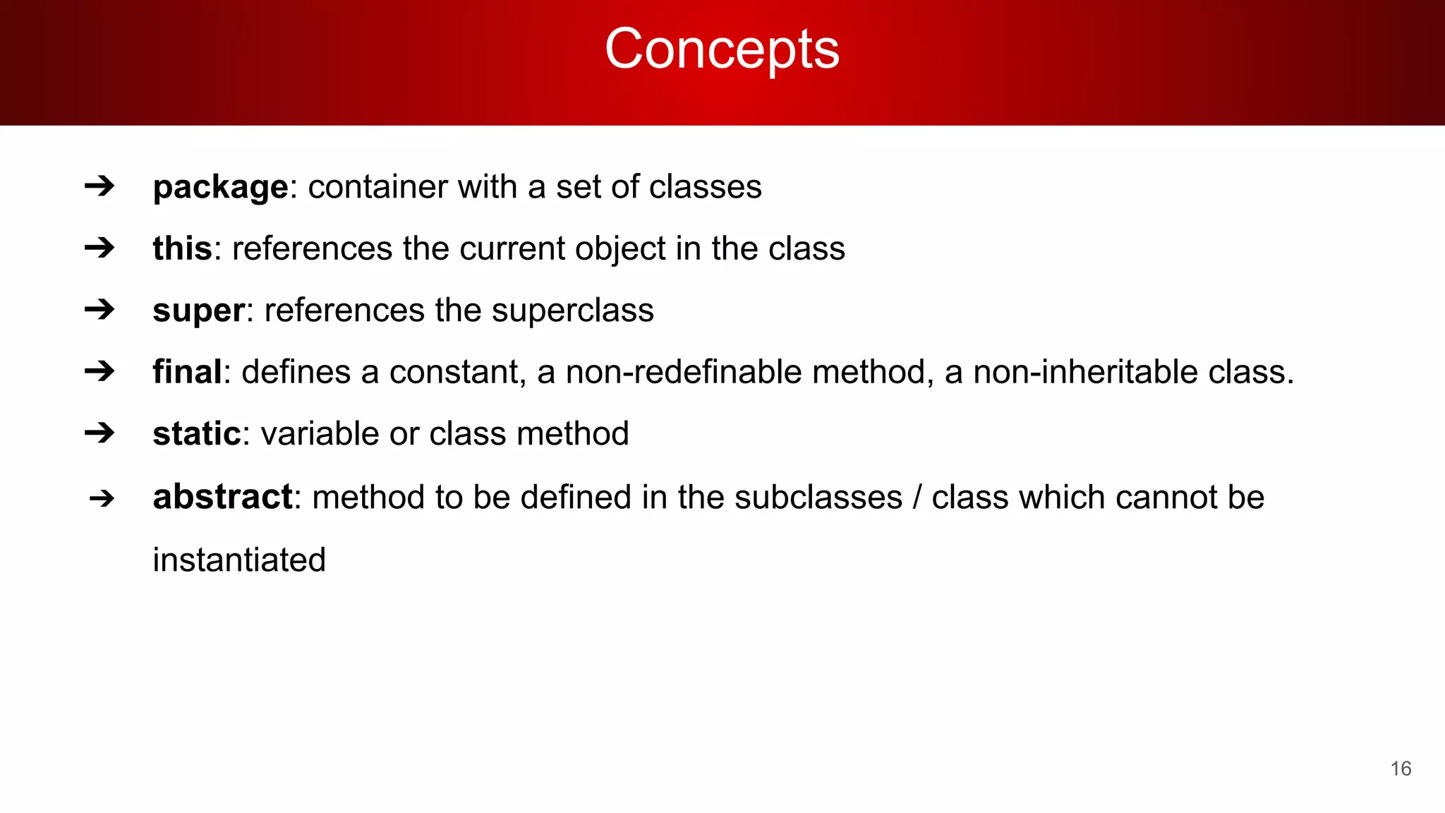 Concepts
➔ package: container with a set of classes
➔ this: references the current object in the class
➔ super: references the superclass
➔ final: defines a constant, a non-redefinable method, a non-inheritable class.
➔ static: variable or class method
➔ abstract: method to be defined in the subclasses / class which cannot be
instantiated
16
 