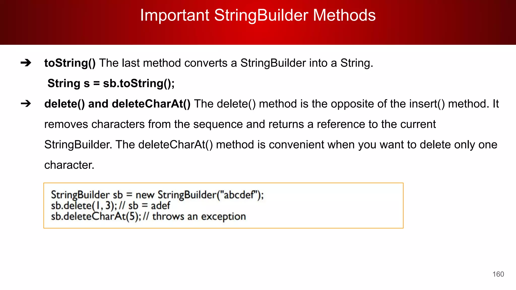 Important StringBuilder Methods
160
➔ toString() The last method converts a StringBuilder into a String.
String s = sb.toString();
➔ delete() and deleteCharAt() The delete() method is the opposite of the insert() method. It
removes characters from the sequence and returns a reference to the current
StringBuilder. The deleteCharAt() method is convenient when you want to delete only one
character.
 