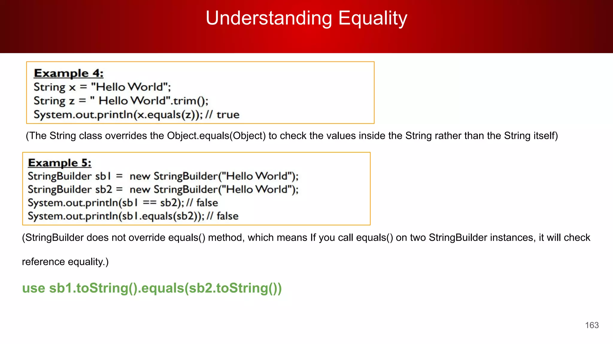 Understanding Equality
163
(The String class overrides the Object.equals(Object) to check the values inside the String rather than the String itself)
(StringBuilder does not override equals() method, which means If you call equals() on two StringBuilder instances, it will check
reference equality.)
use sb1.toString().equals(sb2.toString())
 