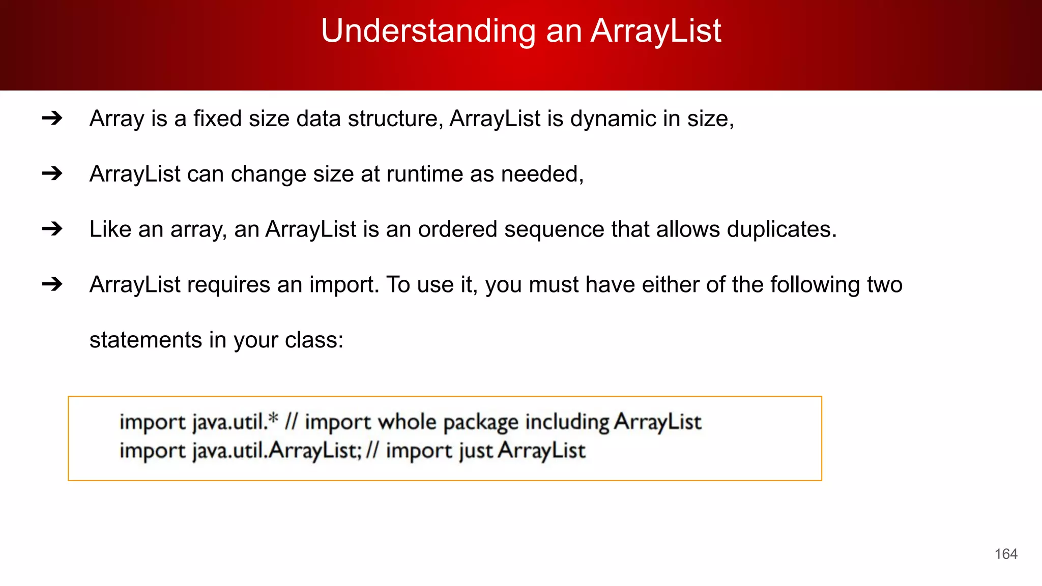 Understanding an ArrayList
164
➔ Array is a fixed size data structure, ArrayList is dynamic in size,
➔ ArrayList can change size at runtime as needed,
➔ Like an array, an ArrayList is an ordered sequence that allows duplicates.
➔ ArrayList requires an import. To use it, you must have either of the following two
statements in your class:
 