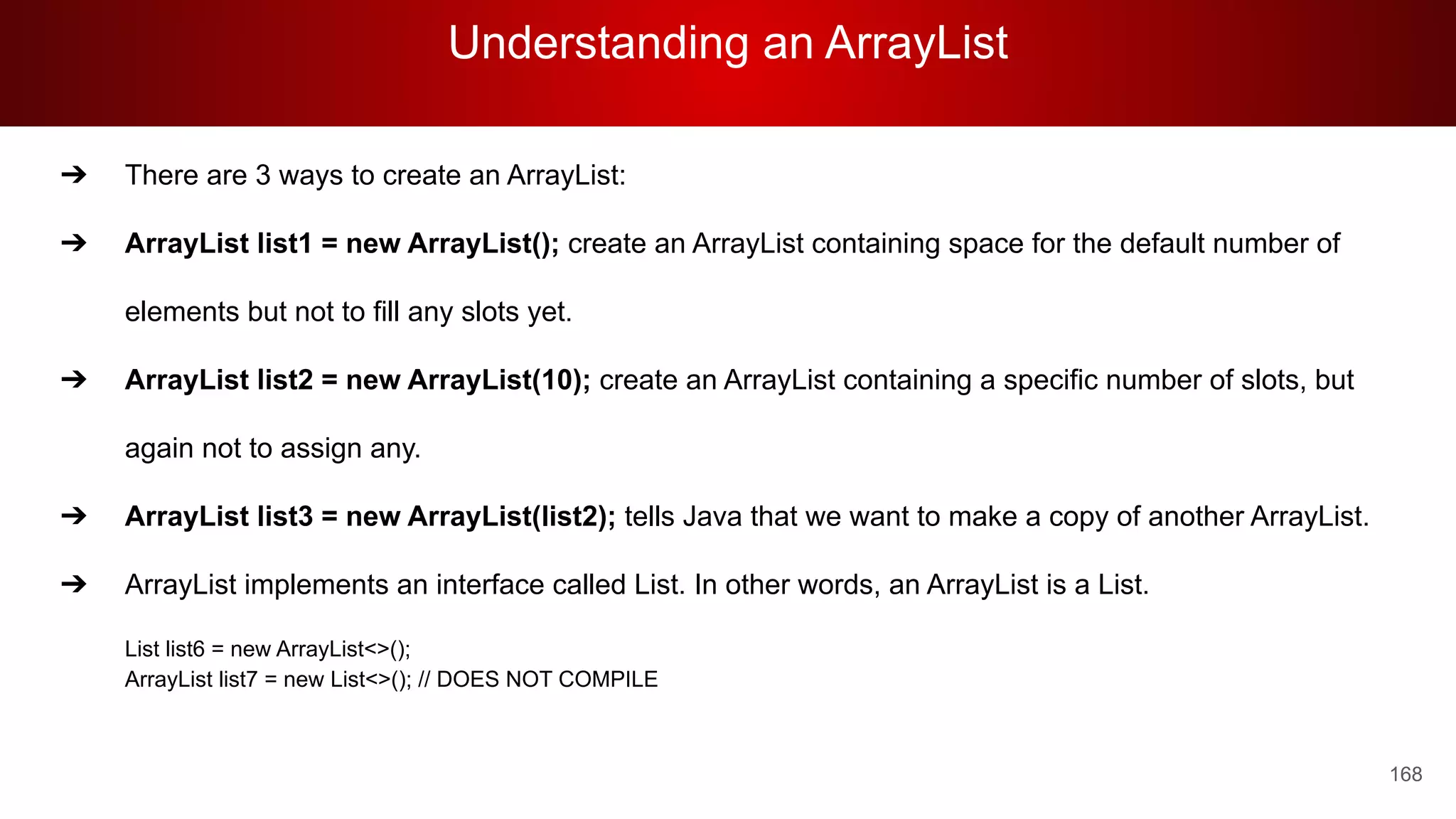 Understanding an ArrayList
168
➔ There are 3 ways to create an ArrayList:
➔ ArrayList list1 = new ArrayList(); create an ArrayList containing space for the default number of
elements but not to fill any slots yet.
➔ ArrayList list2 = new ArrayList(10); create an ArrayList containing a specific number of slots, but
again not to assign any.
➔ ArrayList list3 = new ArrayList(list2); tells Java that we want to make a copy of another ArrayList.
➔ ArrayList implements an interface called List. In other words, an ArrayList is a List.
List list6 = new ArrayList<>();
ArrayList list7 = new List<>(); // DOES NOT COMPILE
 