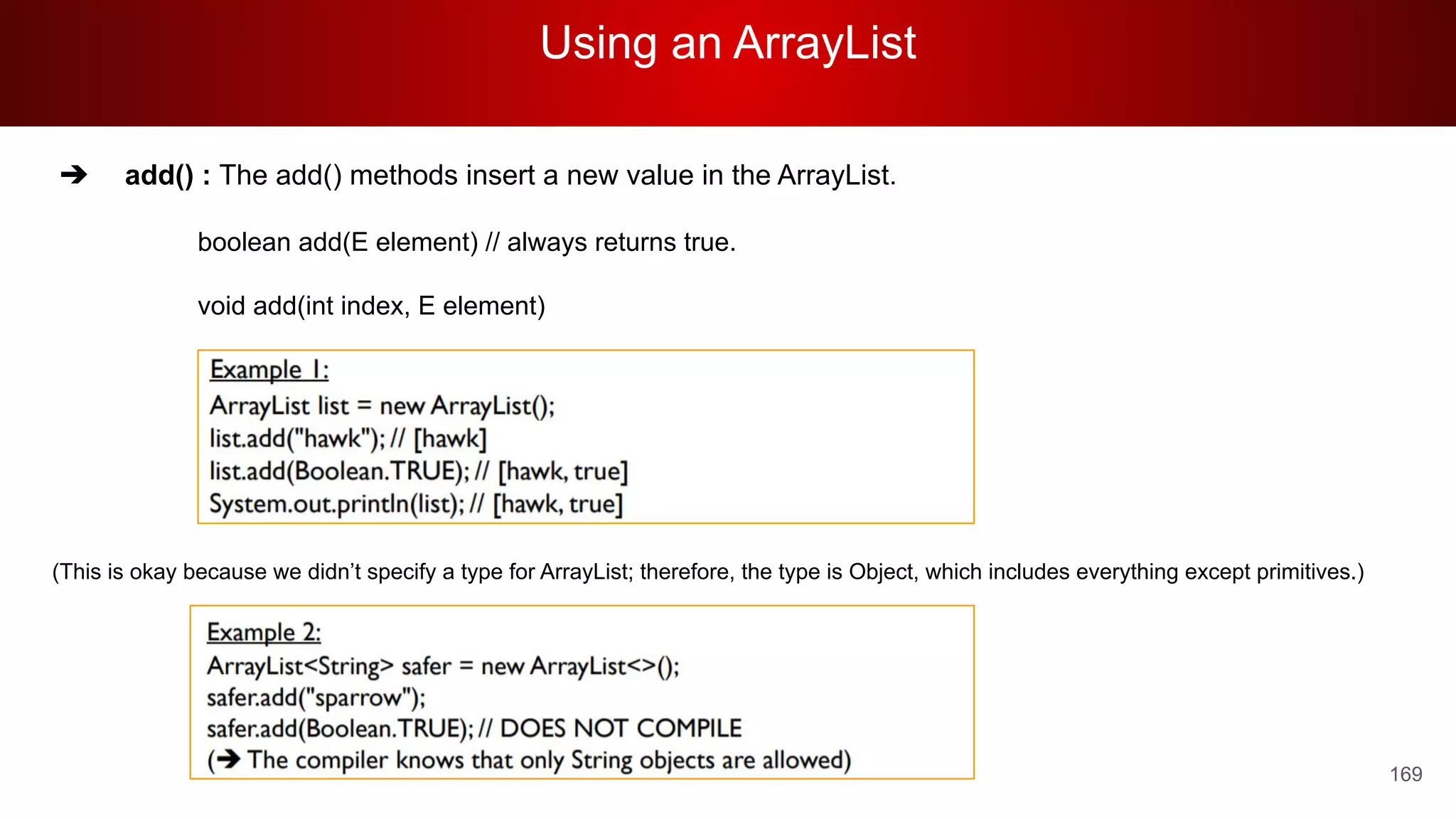 Using an ArrayList
169
➔ add() : The add() methods insert a new value in the ArrayList.
boolean add(E element) // always returns true.
void add(int index, E element)
(This is okay because we didn’t specify a type for ArrayList; therefore, the type is Object, which includes everything except primitives.)
 