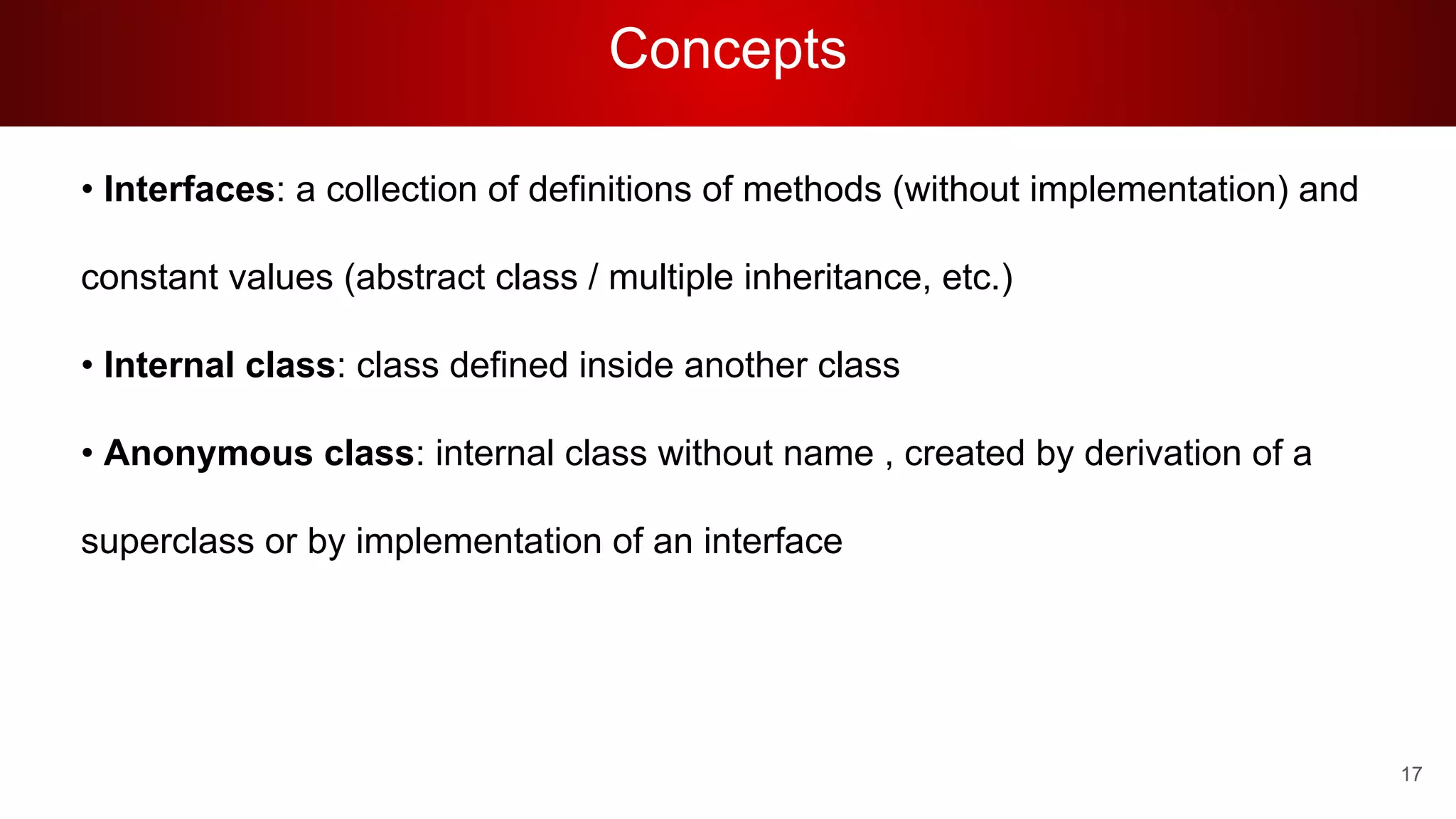Concepts
• Interfaces: a collection of definitions of methods (without implementation) and
constant values (abstract class / multiple inheritance, etc.)
• Internal class: class defined inside another class
• Anonymous class: internal class without name , created by derivation of a
superclass or by implementation of an interface
17
 