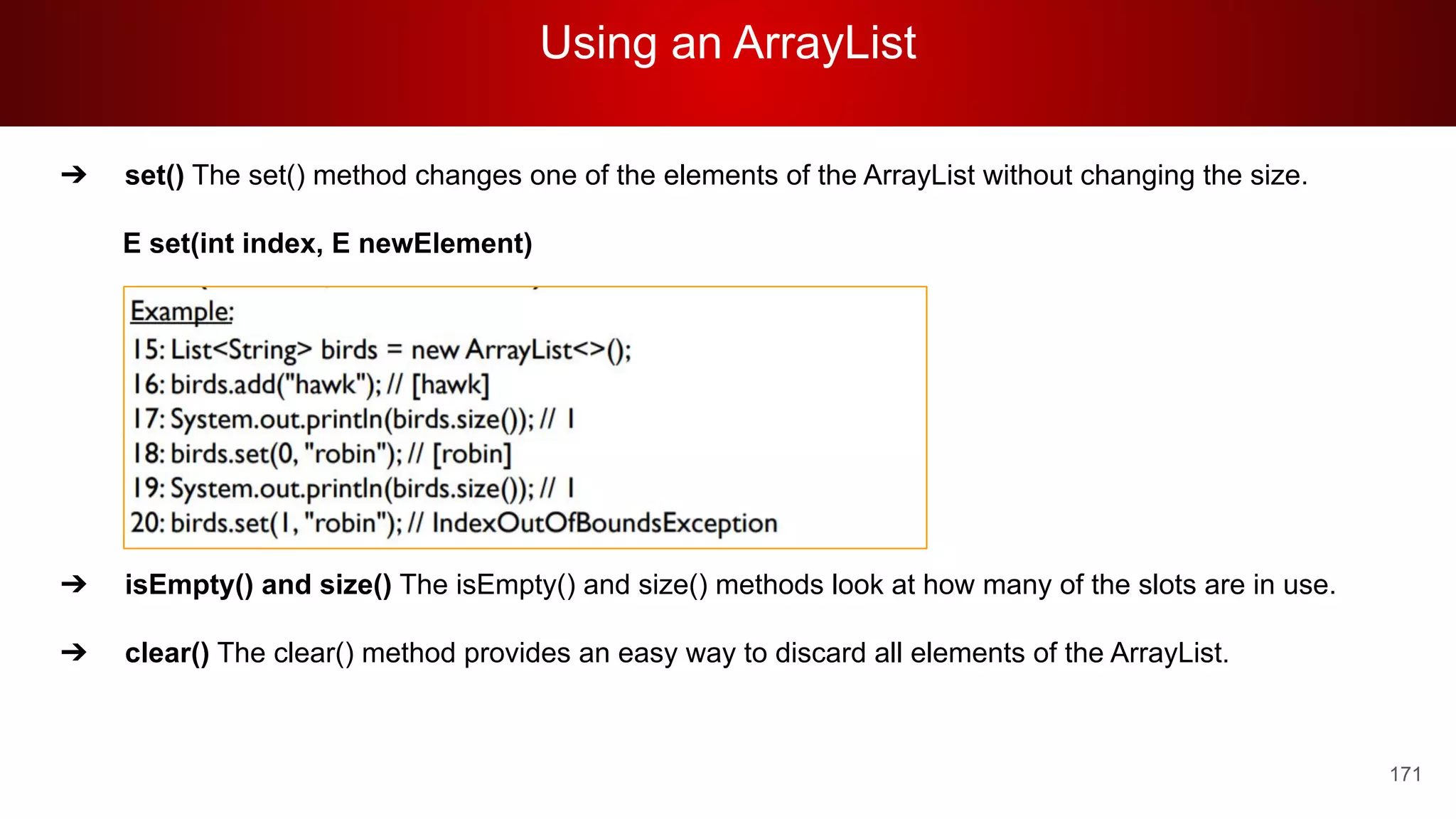 Using an ArrayList
171
➔ set() The set() method changes one of the elements of the ArrayList without changing the size.
E set(int index, E newElement)
➔ isEmpty() and size() The isEmpty() and size() methods look at how many of the slots are in use.
➔ clear() The clear() method provides an easy way to discard all elements of the ArrayList.
 