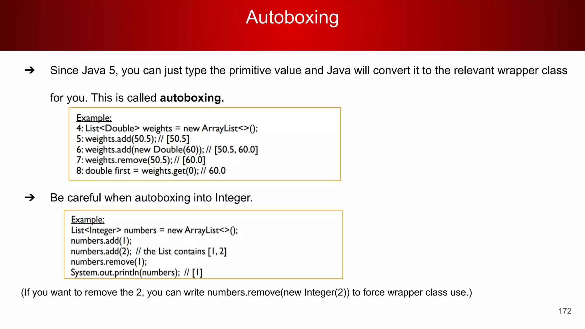 Autoboxing
172
➔ Since Java 5, you can just type the primitive value and Java will convert it to the relevant wrapper class
for you. This is called autoboxing.
➔ Be careful when autoboxing into Integer.
(If you want to remove the 2, you can write numbers.remove(new Integer(2)) to force wrapper class use.)
 