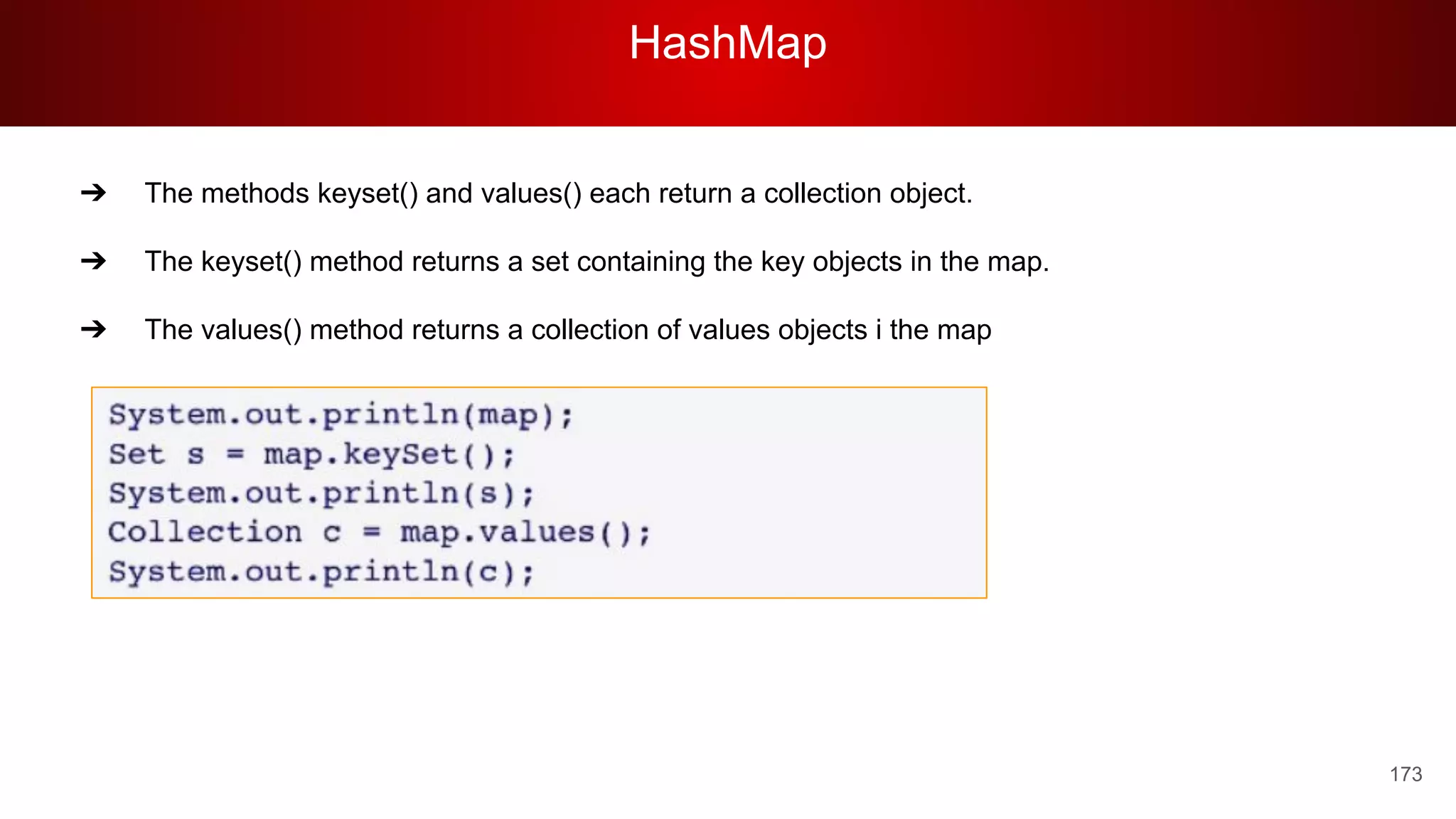 HashMap
173
➔ The methods keyset() and values() each return a collection object.
➔ The keyset() method returns a set containing the key objects in the map.
➔ The values() method returns a collection of values objects i the map
 