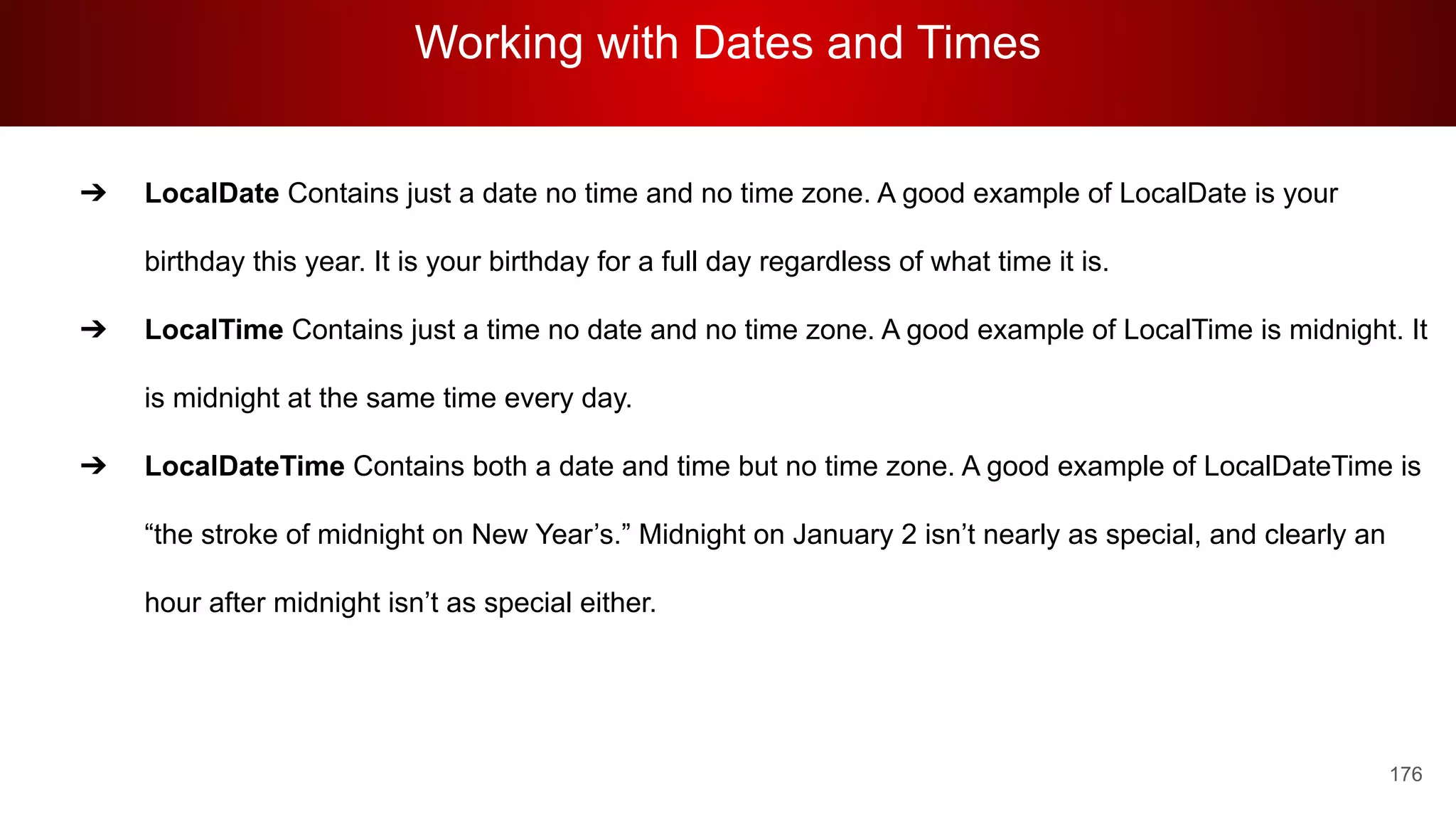 Working with Dates and Times
176
➔ LocalDate Contains just a date no time and no time zone. A good example of LocalDate is your
birthday this year. It is your birthday for a full day regardless of what time it is.
➔ LocalTime Contains just a time no date and no time zone. A good example of LocalTime is midnight. It
is midnight at the same time every day.
➔ LocalDateTime Contains both a date and time but no time zone. A good example of LocalDateTime is
“the stroke of midnight on New Year’s.” Midnight on January 2 isn’t nearly as special, and clearly an
hour after midnight isn’t as special either.
 
